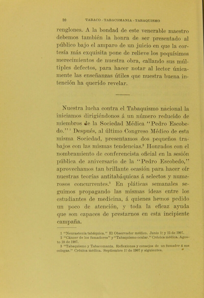 renglones. A la bondad de este venerable maestro debemos también la honra de ser presentado al público bajo el amparo de un juicio en que la cor- tesía más exquisita pone de relieve los poquísimos merecimientos de nuestra obra, callando sus múl- tiples defectos, para hacer notar al lector única- mente las enseñanzas útiles que nuestra l^uena in- tención ha querido revelar. Nuestra lucha contra el Tabaquismo nacional la iniciamos dirigiéndonos á un número reducido de miembros de la Sociedad Médica “Pedro Escobe- do.” Después, al último Congreso Médico de esta misma Sociedad, x^resentamos dos x^equeños tra- bajos con las mismas tendencias.^ Honrados con el nombramiento de conferencista oficial en la sesión Xmblica de aniversario de la “Pedro Escobedo,” aprovechamos tan brillante ocasión x')ara hacer oír nuestras teorías antitabáquicas á selectos y nume- rosos concurrentes.'^ En x^láficas semanales se- guimos prox3agando las mismas ideas entre los estudiantes de medicina, á quienes hemos pedido un x^oco de atención, y toda la eficaz a5uida que son capaces de prestarnos en esta incipiente campaña. 1 “Neurastenia tabáquica.” El Observador médico. Junio 1? y 15 de 1907. 2 “Cáncer de los fumadores” y “Tabaquismo ocular.” Crónica médica. Agos- to 10 de 1907. .3 “Tabaquismo y Tabacomanla. Reflexiones y consejos de un fumador á sus colegas.” Crónica médica. Septiembre 1'.’ de 1907 y siguientes. •