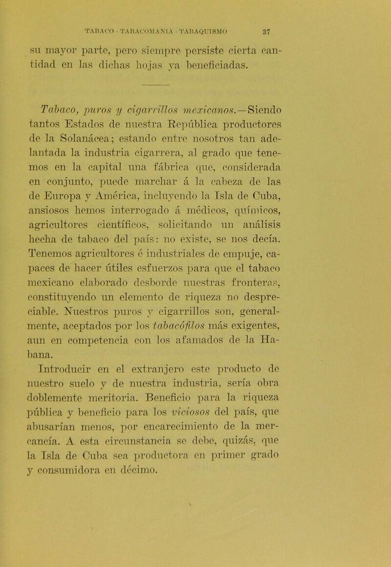 SU mayol* parte, pei’o siempre persiste cierta can- tidad en las dichas hojas ya beneficiadas. Tcihaco, puros y cigarrillos mexica,nos.—'&,iei\(\.o tantos Estados de nuestra República productores de la Solanácea; estando entre nosotros tan ade- lantada la industria cigarrera, al grado que tene- mos en la capital una fábrica que, considerada en conjunto, puede marchar á la cabeza de las de Europa y ibnérica, incluyendo la Isla de Cuba, ansiosos hemos interrogado á médicos, quíinicos, agricultores científicos, solicitando un análisis hecha de tabaco del país; no existe, se nos decía. Tenemos agricultores é industriales de empuje, ca- paces de hacer útiles esfuerzos para que el tabaco mexicano elaborado desborde nuestras fronteríis, constituyendo un elemento de riqueza no despre- ciable. Nuestros puros y cigarrillos son, general- mente, aceptados por los tahacófilos más exigentes, aun en competencia con los afamados de la Ha- bana. Introducir en el extranjero este producto de nuestro suelo y de nuestra industria, sería obra doblemente meritoria. Beneficio para la riqueza pública y beneficio para los viciosos del país, que abusarían menos, por encarecimiento de la mer- cancía. A esta circunstancia se debe, quizás, que la Isla de Cuba sea productora en pi'imer grado y consumidora en décimo.