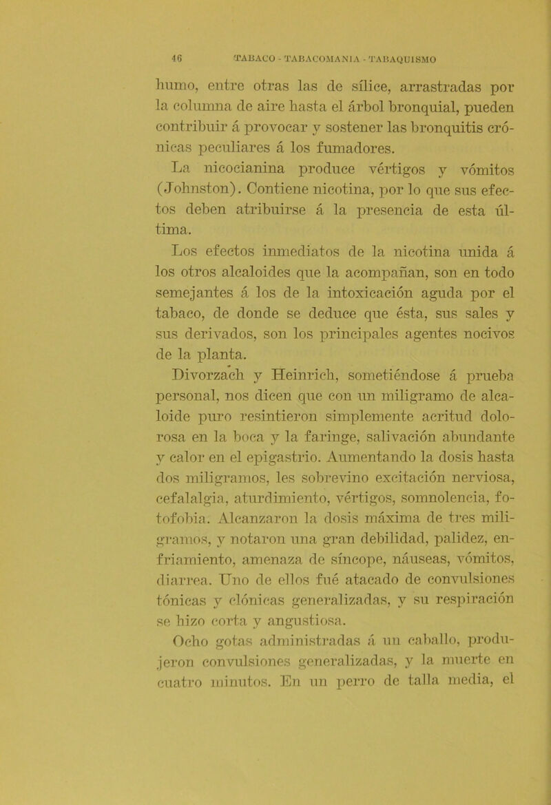 Imnio, entre otras las de sílice, arrastradas por la columna de aire hasta el árbol bronquial, pueden contribuir á provocar y sostener las bronquitis cró- nicas peculiares á los fumadores. La nicocianina produce vértigos y vómitos (Johnston). Contiene nicotina, por lo que sus efec- tos deben atribuirse á la presencia de esta úl- tima. Los efectos imiiediatos de la nicotina unida á los otros alcaloides que la acompañan, son en todo semejantes á los de la intoxicación aguda por el tabaco, de donde se deduce que ésta, sus sales y sus derivados, son los principales agentes nocivos de la planta. Divorzach y Heinrich, sometiéndose á prueba personal, nos dicen que con un miligramo de alca- loide puro resintieron simplemente acritud dolo- rosa en la boca y la faringe, salivación abundante y calor en el epigastrio. Aumentando la dosis hasta dos miligramos, les sobrevino excitación nerviosa, cefalalgia, aturdimiento, vértigos, somnolencia, fo- tofobia. Alcanzaron la dosis máxima de tres mili- gramos, y notaron una gran debilidad, palidez, en- friamiento, amenaza de síncope, náuseas, vómitos, diarrea. Uno de ellos fué atacado de convulsiones tónicas y clónicas generalizadas, y su respiración se hizo corta y angustiosa. Ocho gotas admioistradas á un caballo, produ- jeron convulsiones generalizadas, y la mnerte en cuatro minutos. En un perro de talla media, el