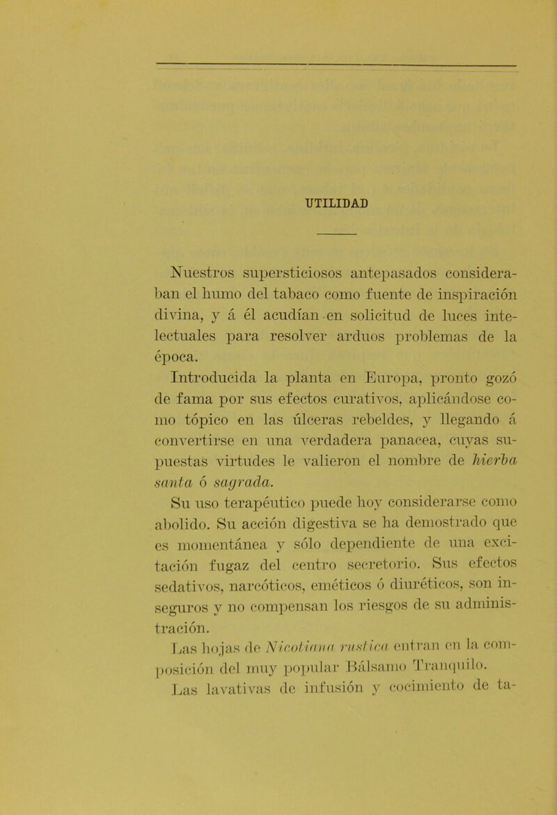 UTILIDAD Nuestros supersticiosos antepasados considera- ])an el humo del tabaco como fuente de inspiración divina, y á él acudían en solicitud de luces inte- lectuales para resolver arduos proldemas de la época. Introducida la planta en Euroj^a, x^i’onto gozó de fama por sus efectos curativos, aplicándose co- mo tópico en las úlceras rebeldes, y llegando á con^'ertirse en una verdadera panacea, cuyas su- puestas virtudes le valieron el nombre de hierlya muta ó sagrada. Su uso terapéutico puede hoy considerarse como al)olido. Su acción digestiva se ha demostrado que es momentánea y sólo dependiente de una exci- tación fugaz del centro sec-retorio. Sus efectos sedativos, narcóticos, eméticos ó diuréticos, son in- seguros y no compensan los riesgos de su adminis- tración. Las liojas de Nicoliaiia rusUca eiiti’an eii la com- posición del muy pojmlar Bálsamo '^ri-aiuiuilo. J.as lavativas de infusión y cocimiento de ta-