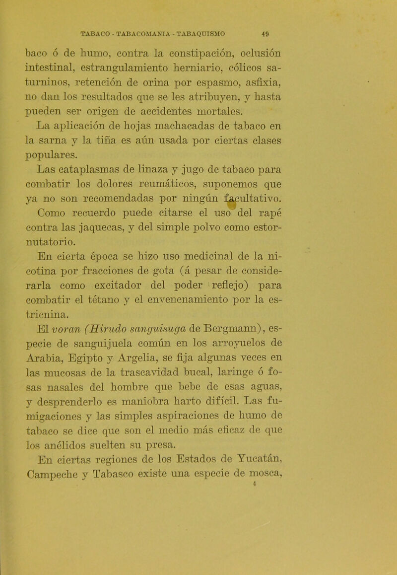 baeo ó de humo, contra la constipación, oclusión intestinal, estrangulamiento hemiario, cólicos sa- turninos, retención de orina por espasmo, asfixia, no dan los resultados que se les atribuyen, y hasta pueden ser origen de accidentes mortales. La aplicación de hojas machacadas de tabaco en la sarna y la tiña es aún usada por ciertas clases populares. Las cataplasmas de linaza y jugo de tabaco para combatir los dolores reumáticos, suponemos que ya no son recomendadas por ningún :^ultativo. Como recuerdo puede citarse el uso del rapé contra las jaquecas, y del simple polvo como estor- nutatorio. En cierta época se hizo uso medicinal de la ni- cotina por fracciones de gota (á pesar de conside- rarla como excitador del poder 'reflejo) para combatir el tétano y el envenenamiento por la es- tricnina. El voran (Hirudo sanguisuga de Bergmann), es- pecie de sanguijuela común en los arroynelos de Arabia, Egipto y Argelia, se fija algunas veces en las mucosas de la trascavidad bucal, laringe ó fo- sas nasales del hombre que bebe de esas aguas, y desprenderlo es maniobra harto difícil. Las fu- migaciones y las simples aspiraciones de humo de tabaco se dice que son el medio más eficaz de que los anélidos suelten su presa. En ciertas regiones de los Estados de Yucatán, Campeche y Tabasco existe una especie de mosca.