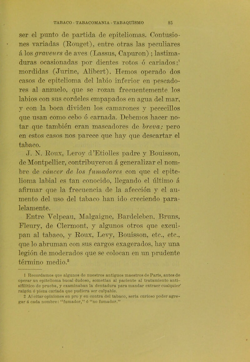 ser el punto de partida de epiteliomas. Contusio- nes variadas (Rouget), entre otras las peculiares á los graveurs de aves (Lassus, Capuron) ; lastima- duras ocasionadas por dientes rotos ó cariados:^ mordidas (Jurine, Alibert). Hemos operado dos casos de epitelioma del labio inferior en pescado- res al anzuelo, que se rozan frecuentemente los labios con sus cordeles empapados en agua del mar, V con la boca dividen los camarones y pececillos que usan como cebo ó carnada. Debemos hacer no- tar que también eran mascadores de breva; pero en estos casos nos parece que hay que descartar el tabaco. J. H. Roux, Lero}^ d’Etiolles padre y Bouisson, de Montpellier, contribuyeron á generalizar el nom- bre de cáncer de los fumadores con que el epite- lioma labial es tan conocido, llegando el último á afirmar que la frecuencia de la afección y el au- mento del uso del tabaco han ido creciendo para- lelamente. Entre Yelpeau, Malgaigne, Bardeleben, Bruns, Fleury, de Clermont, y algunos otros que excul- pan al tabaco, y Roux, Levy, Bouisson, etc., etc., que lo abruman con sus cargos exagerados, hay una legión de moderados que se colocan en un prudente ténnino medio.® 1 Recordamos que algunos de nuestros antigruos maestros de París, antes de operar un epitelioma bucal dudoso, sometían al paciente al tratamiento anti- sifilltico de prueba, y examinaban la dentadura para mandar extraer cualquier' raigón ó pieza cariada que pudiera ser culpable. 2 Al citar opiniones en pro y en contra del tabaco, serla curioso poder agre- gar á cada nombre; “fumador,”- ó “no fumador.”