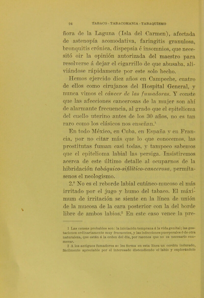 ñora de la Laguna (Isla del Carmen), afectada de astenopía acomodativa, faringitis granulosa, bronquitis crónica, dispepsia é insomnios, que nece- sitó oir la opinión autorizada del maestro para resolverse á dejar el cigarrillo de que abusaba, ali- viándose rápidamente por este solo hecho. Hemos ejercido diez años en Campeche, cuatro de ellos como cirujanos del Hospital General, y nunca vimos el cáncer de las fumadoras. Y conste que las afecciones cancerosas de la mujer son ahí de alarmante frecuencia, al grado que el epitelioma del cuello uterino antes de los 30 años, no es tan raro como los clásicos nos enseñan.^ En todo México, en Cuba, en España y en Fran- cia, por no citar más que lo que conocemos, las prostitutas fuman casi todas, y tampoco sábemeos que el epitelioma labial las persiga. Insistiremos acerca de este último detalle al ocuparnos de la hibridación tabáquico-sifUítico-cancerosa, permíta- senos el neologismo. 2,° Ho es el reborde labial cutáneo-mucoso el más irritado por el jugo j humo del tabaco. El máxi- mum de irritación se siente en la línea de unión de la mucosa de la cara posterior con la del borde libre de ambos labios. En este caso vence la pre- 1 Las causas probables son: la iniciación temprana & la vida genital; las ges- taciones ordinariamente muy frecuentes, y las infecciones puerperales ó de otra naturaleza, que están á la orden del día, por razones que no es necesario enu- merar. 2 A los antiguos fumadores so les forma en esta linea un cordón indurado, fácilmente apreciable por el interesado distendiendo el labio y explorándolo