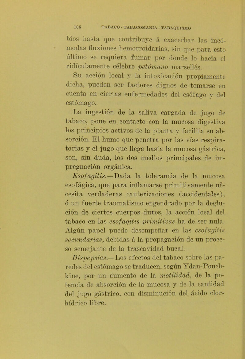 bios hasta que contribuye á exacerbar las incó- modas fluxiones hemorroidarias, sin que para esto último se requiera fumar por donde lo hacía el ridiculamente célebre petówano marsellés. Su acción local y la intoxicación propiamente dicha, pueden ser factores dignos de tomarse en cuenta en ciertas enfermedades del esófago y del estómago. La ingestión de la saliva cargada de jugo de tabaco, pone en contacto con la mucosa digestiva los principios activos de la planta y facilita su ab- sorción. El humo que penetra por las vías respira- torias y el jugo que llega hasta la mucosa gástrica, son, sin duda, los dos medios principales de im- pregnación orgánica. Esofagitis.—Dsiási la tolerancia de la mucosa esofágica, que para inflamarse primitivamente ne- cesita verdaderas cauterizaciones (accidentales), ó un fuerte traumatismo engendrado por la deglu- ción de ciertos cuerpos duros, la acción local del tabaco en las esofagitis primitivas ha de ser nula. Algún papel puede desempeñar en las esofagitis secttndarias, debidas á la propagación de un proce- so semejante de la trascavidad bucal. Dispepsias.—IjOS efectos del tabaco sobre las pa- redes del estómago se traducen, según Ydan-Pouch- Idne, por un aumento de la motüidad, de la po- tencia de absorción de la mucosa y de la cantidad del jugo gástrico, con disminución del ácido clor- hídrico libre.