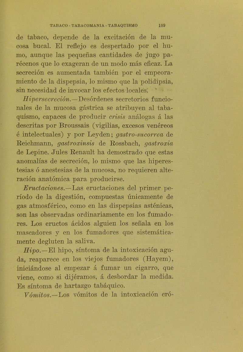 de tabaco, depende de la excitación de la mu- cosa bucal. El reflejo es despertado por el hu- mo, aimque las pequeñas cantidades de jugo pa- récenos que lo exageran de un modo más eflcaz. La secreción es aumentada también por el empeora- miento de la dispepsia, lo mismo que la polidipsia, sin necesidad de invocar los efectos locales. ' iíípersecreaon.—Desórdenes secretorios funcio- nales de la mucosa gástrica se atribuyen al taba- quismo, capaces de producir crisis análogas á las descritas por Broussais (vigilias, excesos venéreos é intelectuales) y por Leyden; gastro-sucorrea de Reichmann, gastroxinsis de Rossbach, gastroxia de Lepine. Jules Renault ha demostrado que estas anomalías de secreción, lo mismo que las hiperes- tesias ó anestesias de la mucosa, no requieren alte- ración anatómica para producirse. Eructaciones.—Ij3íS eructaciones del primer pe- ríodo de la digestión, compuestas únicamente de gas atmosférico, como en las dispepsias asténicas, son las observadas ordinariamente en los fumado- res. Los eructos ácidos alguien los señala en los mascadores y en los fumadores que sistemática- mente degluten la saliva. Hipo.—El hipo, síntoma de la intoxicación agu- da, reaparece en los viejos fumadores (Hayem), iniciándose al empezar á fumar un cigarro, que viene, como si dijéramos, á desbordar la medida. Es síntoma de hartazgo tabáquico. Vómitos.—IjOS vómitos de la intoxicación eró-