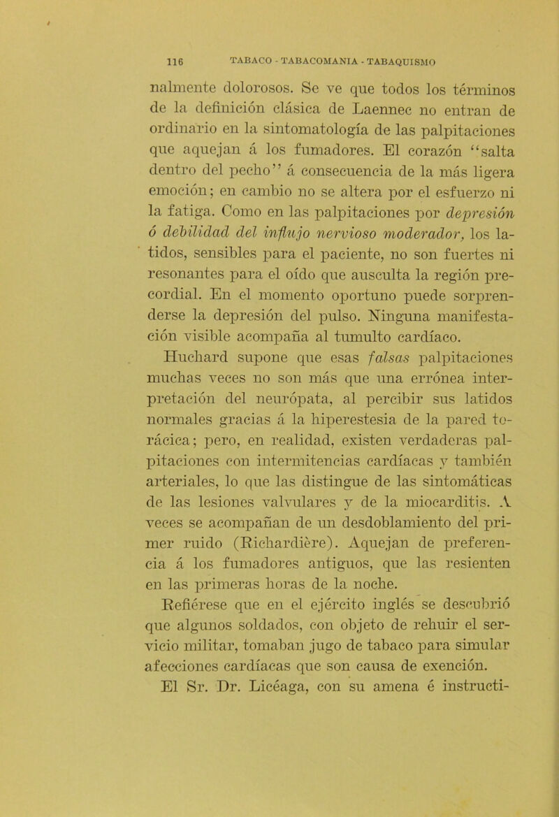 nalinente dolorosos. Se ve que todos los términos de la definición clásica de Laennec no entran de ordinario en la sintomatología de las palpitaciones que aquejan á los fumadores. El corazón '‘salta dentro del pecho” á consecuencia de la más ligera emoción; en cambio no se altera por el esfuerzo ni la fatiga. Como en las palpitaciones por depresión ó debilidad del influjo nervioso moderador, los la- tidos, sensibles para el paciente, no son fuertes ni resonantes para el oído que ausculta la región pre- cordial. En el momento oportuno puede sorpren- derse la depresión del pulso. Ninguna manifesta- ción visible acompaña al tumulto cardíaco. Huchard supone que esas falsas palpitaciones muchas veces no son más que una errónea inter- pretación del neurópata, al percibir sus latidos normales gracias á la hiperestesia de la pared to- rácica; pero, en realidad, existen verdaderas pal- pitaciones con intermitencias cardíacas y también arteriales, lo que las distingue de las sintomáticas de las lesiones valvulares y de la miocarditis. A veces se acompañan de un desdoblamiento del pri- mer ruido (Richardiére). Aquejan de preferen- cia á los fumadores antiguos, que las resienten en las ¡Drimeras horas de la noche. Refiérese que en el ejército inglés se descubrió que algunos soldados, con objeto de rehuir el ser- vicio militar, tomaban jugo de tabaco para simular afecciones cardíacas que son causa de exención. El Sr. Dr. Licéaga, con su amena é instructi-