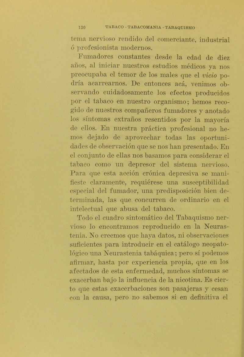 tema nervioso rendido del comerciante, industrial ó jirofesionista modernos. Fumadores constantes desde la edad de diez años, al iniciar nuestros estudios médicos ya nos preocupaba el temor de los males que el vicio po- dría acarrearnos. De entonces acá, venimos ob- servando cuidadosamente los efectos producidos por el tabaco en nuestro organismo; hemos reco- gido de nuestros compañeros fumadores y anotado los síntomas extraños resentidos por la mayoría de ellos. En nuestra práctica profesional no he- mos dejado de aprovechar todas las oportuni- dades de observación que se nos han presentado. En el conjunto de ellas nos basamos para considerar el tabaco como un depresor del sistema nervioso. Para que esta acción crónica depresiva se mani- fieste claramente, recj[uiérese una susceptibilidad especial del fumador, una predisposición bien de- terminada, las que concurren de ordinario en el intelectual que abusa del tabaco. Todo el cuadro sintomático del Tabaquismo ner- vioso lo encontramos reproducido en la Neuras- tenia. No creemos que haya datos, ni observaciones suficientes para introducir en el catálogo neopato- lógico una Neurastenia tabáquica; pero sí podemos afirmar, hasta por experiencia propia, que en los afectados de esta enfermedad, muchos síntomas se exacerban bajo la influencia de la nicotina. Es cier- to que estas exacerbaciones son pasajeras y cesan con la causa, pero no sabemos si en definitiva el