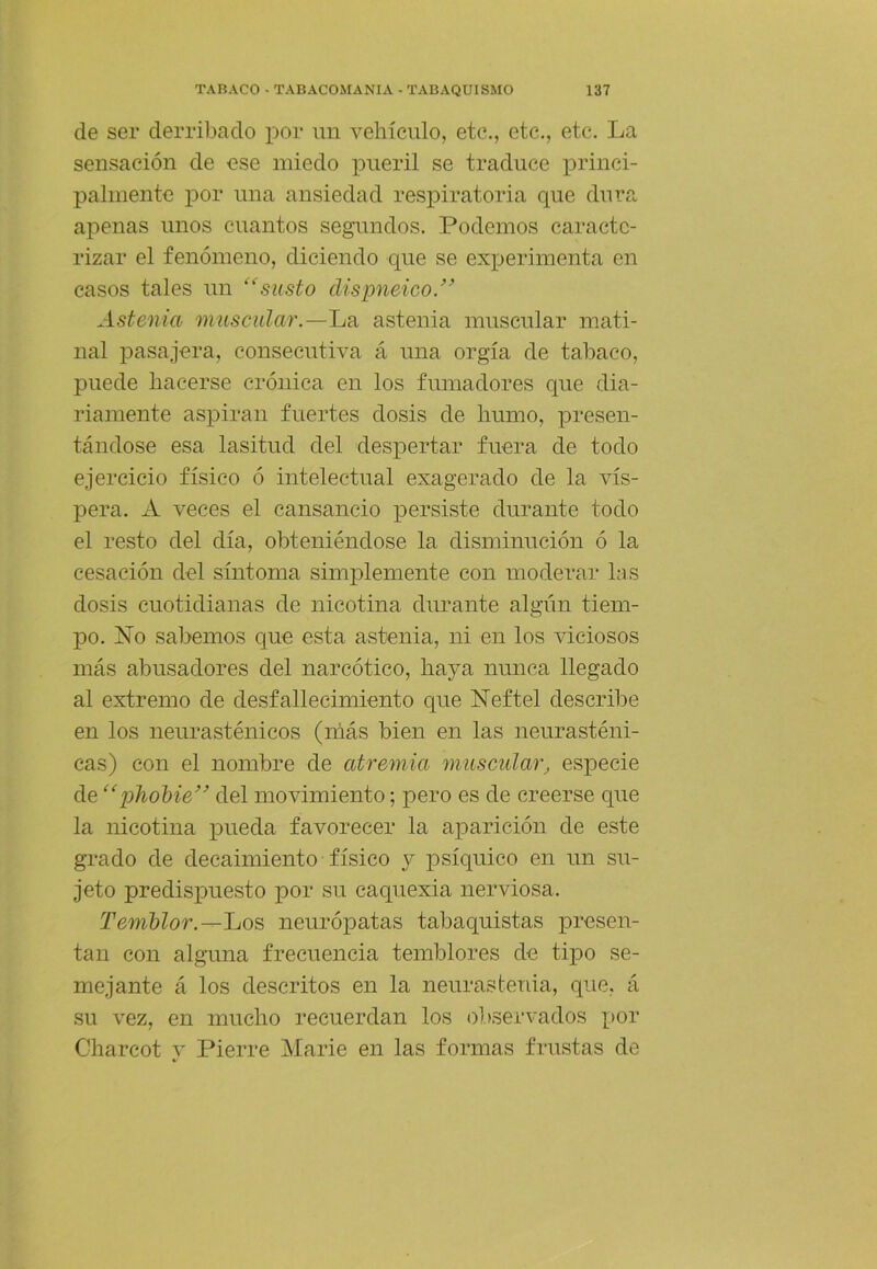 de ser derribado por un vehículo, etc., etc., etc. La sensación de ese miedo pueril se traduce princi- palmente por una ansiedad respiratoria que dura apenas unos cuantos segundos. Podemos caracte- rizar el fenómeno, diciendo que se experimenta en casos tales un susto dispneico.” Astenia muscular.—La astenia muscular mati- nal pasajera, consecutiva á una orgía de tabaco, puede hacerse crónica en los fumadores que dia- riamente aspiran fuertes dosis de humo, presen- tándose esa lasitud del despertar fuera de todo ejercicio físico ó intelectual exagerado de la vís- pera. A veces el cansancio qiersiste durante todo el resto del día, obteniéndose la disminución ó la cesación del síntoma simplemente con moderar las dosis cuotidianas de nicotina durante algún tiem- po. No sabemos que esta astenia, ni en los viciosos más abusadores del narcótico, haya nunca llegado al extremo de desfallecimiento que Neftel describe en los neurasténicos (más bien en las neurasténi- cas) con el nombre de atremia muscular, especie de “phoMe’’ del movimiento; pero es de creerse que la nicotina pueda favorecer la aparición de este grado de decaimiento físico y psíquico en un su- jeto predispuesto por su caquexia nerviosa. Temblor.neurópatas tabaquistas presen- tan con alguna frecuencia temblores de tipo se- mejante á los descritos en la neurastenia, que, á su vez, en mucho recuerdan los observados por Charcot y Fierre Marie en las formas frustas de