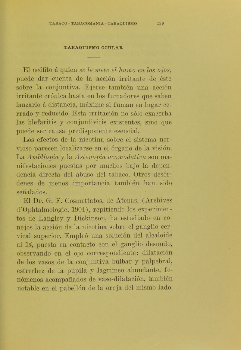 TABAQUISMO OCULAR El neófito á quien se le mete el humo en los ojos, puede dar cuenta de la acción irritante de éste sobre la conjuntiva. Ejerce también una acción irritante crónica hasta en los fumadores que saben lanzarlo á distancia, máxime si fuman en lugar ce- rrado 7 reducido. Esta irritación no sólo exacerba las blefaritis 7 conjuntivitis existentes, sino que puede ser causa predisponente esencial. Los efectos de la nicotina sobre el sistema ner- vioso parecen localizarse en el órgano de la visión. La Amhliopia 7 la Astenopía acomodativa son ma- nifestaciones puestas por muchos bajo la depen- dencia directa del abuso del tabaco. Otros desór- denes de menos importancia también han sido señalados. El Dr. G. F. Cosmettatos, de Atenas, (Archives d’Ophtalmologie, 1904), repitiendo los experimen- tos de Langle7 7 Dickinson, ha estudiado en co- nejos la acción de la nicotina sobre el ganglio cer- vical superior. Empleó una solución del alcaloide al 1^, puesta en contacto con el ganglio desnudo, observando en el ojo correspondiente: dilatación de los vasos de la conjuntiva bulbar 7 palpebral, estrechez de la pupila 7 lagrimeo abundante, fe- nómenos acompañados de vaso-dilatación, también notable en el pabellón de la oreja del mismo lado.