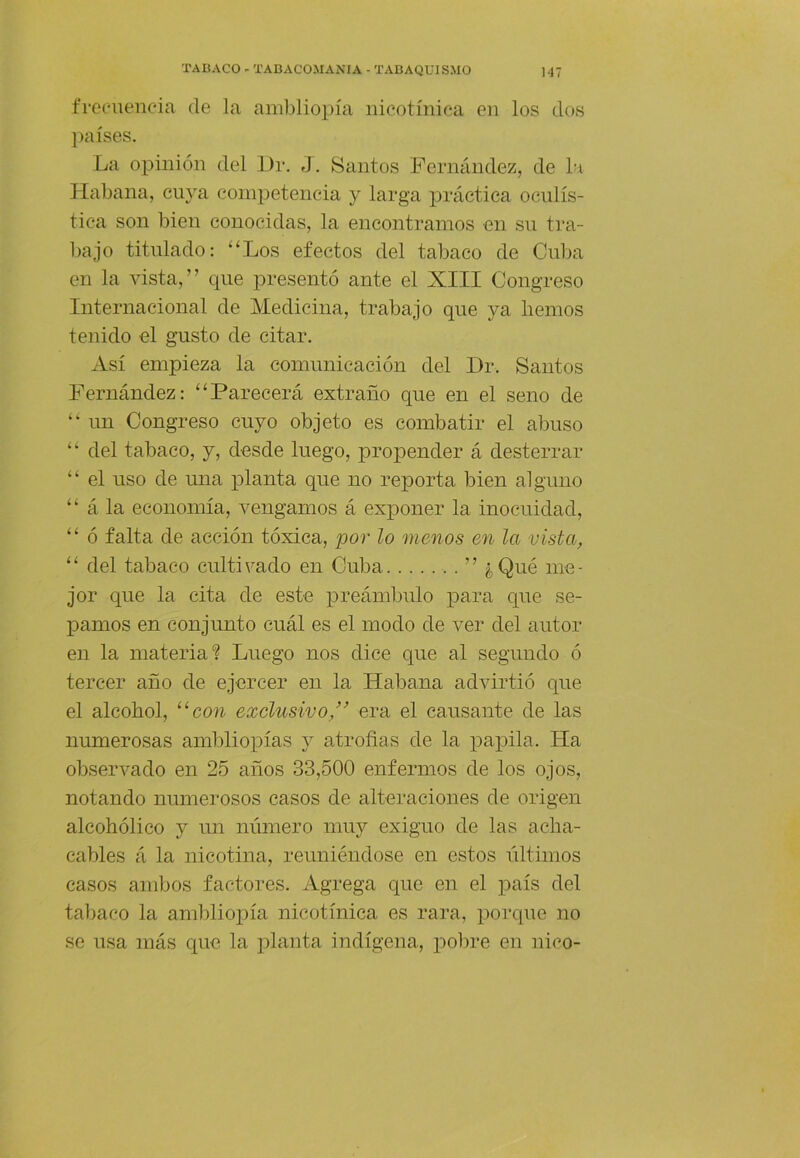 frecuencia de la ambliopía nicotíniea en los dos ])aíses. La opinión del l)r. J. Santos Fernández, de la Habana, cuya competencia y larga práctica oculís- tica son bien conocidas, la encontramos en su tra- bajo titulado: “Los efectos del tabaco de Cuba en la vista,” que presentó ante el XIII Congreso Internacional de Medicina, trabajo que ya liemos tenido el gusto de citar. xVsí empieza la comunicación del Dr. Santos Fernández: “Parecerá extraño que en el seno de “ un Congreso cuyo objeto es combatir el abuso “ del tabaco, y, desde luego, propender á desterrar “ el uso de mía planta que no reporta bien alguno “ á la economía, vengamos á exponer la inocuidad, “ ó falta de acción tóxica, por lo menos en la vista, “ del tabaco cultivado en Cuba ” ¿¡Qué me- jor que la cita de este preámbulo para que se- pamos en conjunto cuál es el modo de ver del autor en la materia*? Luego nos dice que al segundo ó tercer año de ejercer en la Habana advirtió que el alcohol, “co7^ exclusivo,’^ era el causante de las numerosas ambliopías y atroñas de la papila. Ha observado en 25 años 33,500 enfermos de los ojos, notando numerosos casos de alteraciones de origen alcohólico y un número muy exiguo de las acha- cables á la nicotina, reuniéndose en estos liltimos casos ambos factores. Agrega que en el país del tal)aco la ambliopía nicotíniea es rara, porque no se usa más que la planta indígena, po))re en nico-