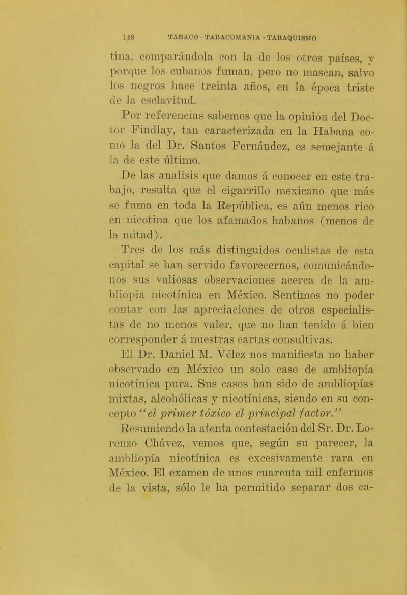 tina, comparándola con la de los otros países, y porque los cubanos fuman, pero no mascan, salvo los negros hace treinta años, en la época triste de la esclaAÚtud. Por referencias sabemos que la opinión del Doc- tor Findlay, tan caracterizada en la Habana co- mo la del Dr, Santos Fernández, es semejante á la de este último. De las análisis que damos á conocer en este tra- bajo, resulta que el cigarrillo mexicano que más se fuma en toda la República, es aún menos rico en nicotina que los afamados habanos (menos de la mitad). Tres de los más distinguidos oculistas de esta capital se han servido favorecernos, comunicándo- nos sus valiosas observaciones acerca de la am- bliopía nicotínica en México, Sentimos no poder contar con las apreciaciones de otros especialis- tas de no menos valer, que no han tenido á bien corresponder á nuestras cartas consultivas. El Dr. Daniel M. Vélez nos manifiesta no haber observado en México un solo caso de ambliopía nicotínica pura. Sus casos han sido de ambliopías mixtas, alcohólicas y nicotínicas, siendo en su con- cepto ‘‘el primer tóxico el principal factor.” Resumiendo la atenta contestación del Sr. Dr. Lo- renzo Ohávez, vemos que, según su parecer, la ambliopía nicotínica es excesivamente rara en México. El examen de unos cuarenta mil enfermos de la vista, sólo le ha permitido separar dos ca-