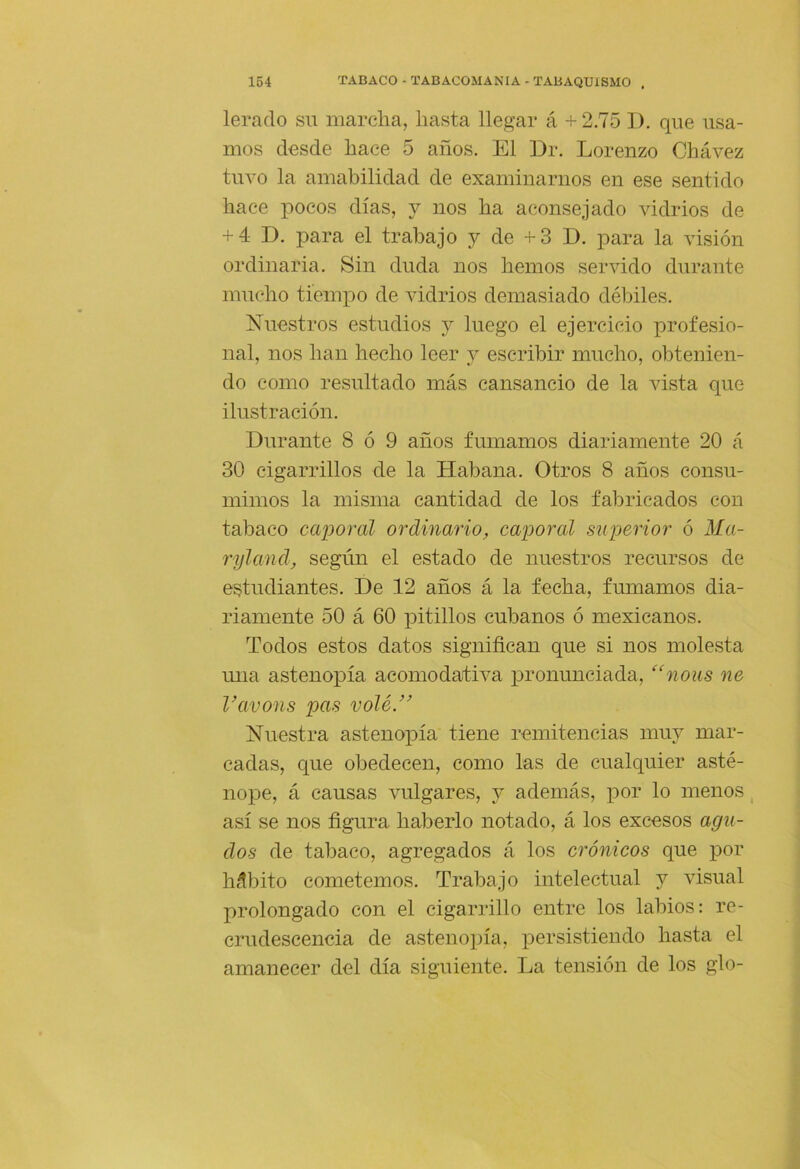 lerado su marcha, hasta llegar á +2.75 I), que usa- mos desde hace 5 años. El Dr. Lorenzo Chávez tuvo la amabilidad de examinarnos en ese sentido hace pocos días, y nos ha aconsejado vidrios de + 4 D. para el trabajo y de +3 D. para la visión ordinaria. Sin duda nos hemos servido durante mucho tiempo de vidrios demasiado débiles. Nuestros estudios y luego el ejercicio profesio- nal, nos han hecho leer y escribir mucho, obtenien- do como resultado más cansancio de la vista que ilustración. Durante 8 ó 9 años fumamos diariamente 20 á 30 cigarrillos de la Habana. Otros 8 años consu- mimos la misma cantidad de los fabricados con tabaco caporal ordinario, caporal sujjcrior ó Ma- 7'yland, según el estado de nuestros recursos de estudiantes. De 12 años á la fecha, fumamos dia- riamente 50 á 60 pitillos cubanos ó mexicanos. Todos estos datos significan que si nos molesta mía astenopía acomodativa pronunciada, “nous ne Vavons pas volé.” Nuestra astenopía tiene remitencias muy mar- cadas, que obedecen, como las de cualquier asté- nope, á causas vulgares, y además, jior lo menos, así se nos figura haberlo notado, á los excesos agu- dos de tabaco, agregados á los crónicos que por hábito cometemos. Trabajo intelectual y visual prolongado con el cigarrillo entre los labios: re- crudescencia de astenopía, persistiendo hasta el amanecer del día siguiente. La tensión de los glo-