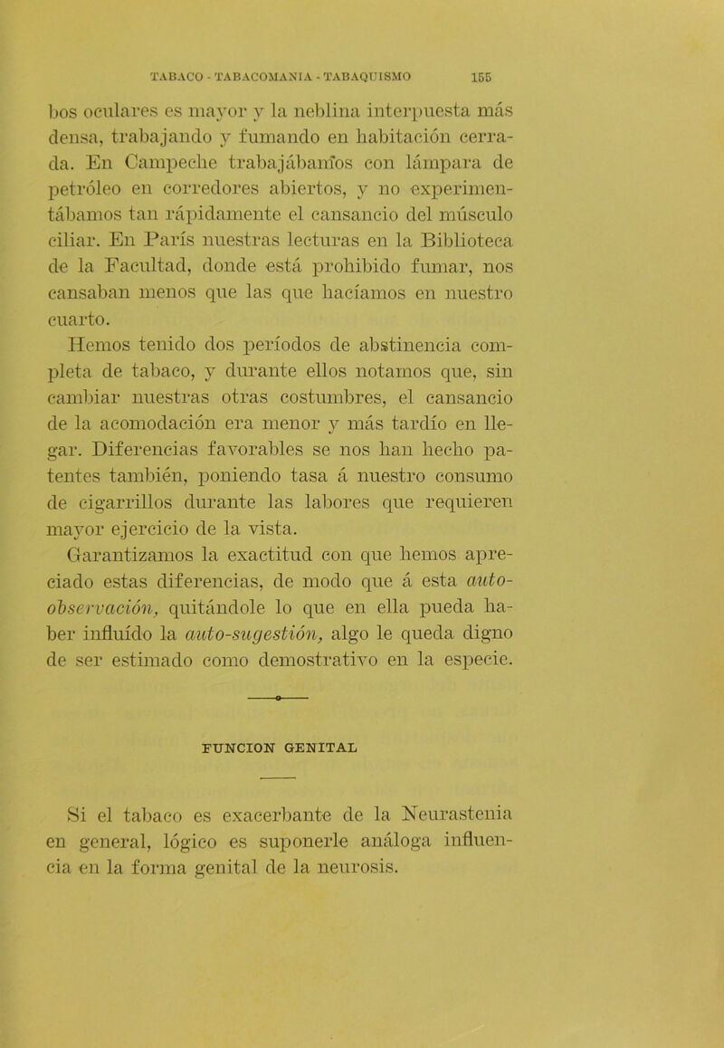 bos oculares es mayor y la neblina interpuesta más densa, trabajando y fumando en habitación cerra- da. En Campeche trabajálianíos con lámpara de petróleo en corredores abiertos, y no experimen- tábamos tan rápidamente el cansancio del miisculo ciliar. En París nuestras lecturas en la Biblioteca de la Facultad, donde está prohibido fumar, nos cansaban menos que las que hacíamos en nuestro cuarto. Hemos tenido dos j^eríodos de abstinencia com- pleta de tabaco, y durante ellos notamos que, sin cambiar nuestras otras costumbres, el cansancio de la acomodación era menor y más tardío en lle- gar. Diferencias favorables se nos han hecho pa- tentes también, poniendo tasa á nuestro consumo de cigarrillos durante las labores que requieren mayor ejercicio de la vista. Garantizamos la exactitud con que hemos apre- ciado estas diferencias, de modo que á esta auto- ohservación, quitándole lo que en ella pueda ha- ber influido la autosugestión, algo le queda digno de ser estimado como demostrativo en la especie. FUNCION GENITAL Si el tal)aco es exacerbante de la Neurastenia en general, lógico es suponerle análoga influen- cia en la forma genital de la neurosis.
