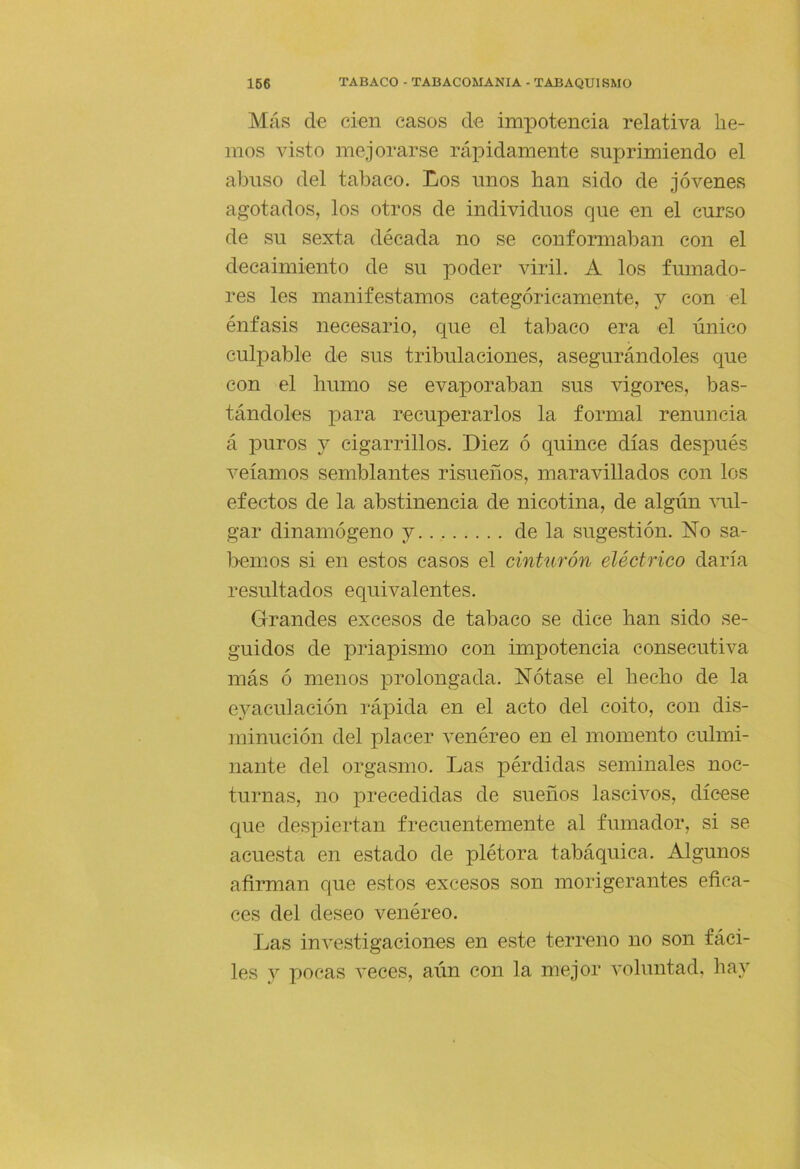 Más de cien casos de impotencia relativa he- mos visto mejorarse rápidamente suprimiendo el abuso del tabaco. Los unos han sido de jóvenes agotados, los otros de individuos que en el curso de su sexta década no se conformaban con el decaimiento de su poder viril. A los fumado- res les manifestamos categóricamente, y con el énfasis necesario, que el tabaco era el único culpable de sus tribulaciones, asegurándoles que con el humo se evaporaban sus vigores, bas- tándoles para recuperarlos la formal renuncia á puros y cigarrillos. Diez ó quince días después veíamos semblantes risueños, maravillados con los efectos de la abstinencia de nicotina, de algún ami- gar dinamógeno y de la sugestión. ISÍo sa- bemos si en estos casos el cinturón eléctrico daría resultados equivalentes. Grandes excesos de tabaco se dice han sido se- guidos de priapismo con impotencia consecutiva más ó menos prolongada. Nótase el hecho de la e3meulación rápida en el acto del coito, con dis- minución del placer venéreo en el momento culmi- nante del orgasmo. Las pérdidas seminales noc- turnas, no precedidas de sueños lasciA^os, dícese que despiertan frecuentemente al fumador, si se acuesta en estado de plétora tabáquica. Algunos afirman que estos excesos son morigerantes efica- ces del deseo venéreo. Las investigaciones en este terreno no son fáci- les _v pocas veces, aún con la mejor voluntad, hay