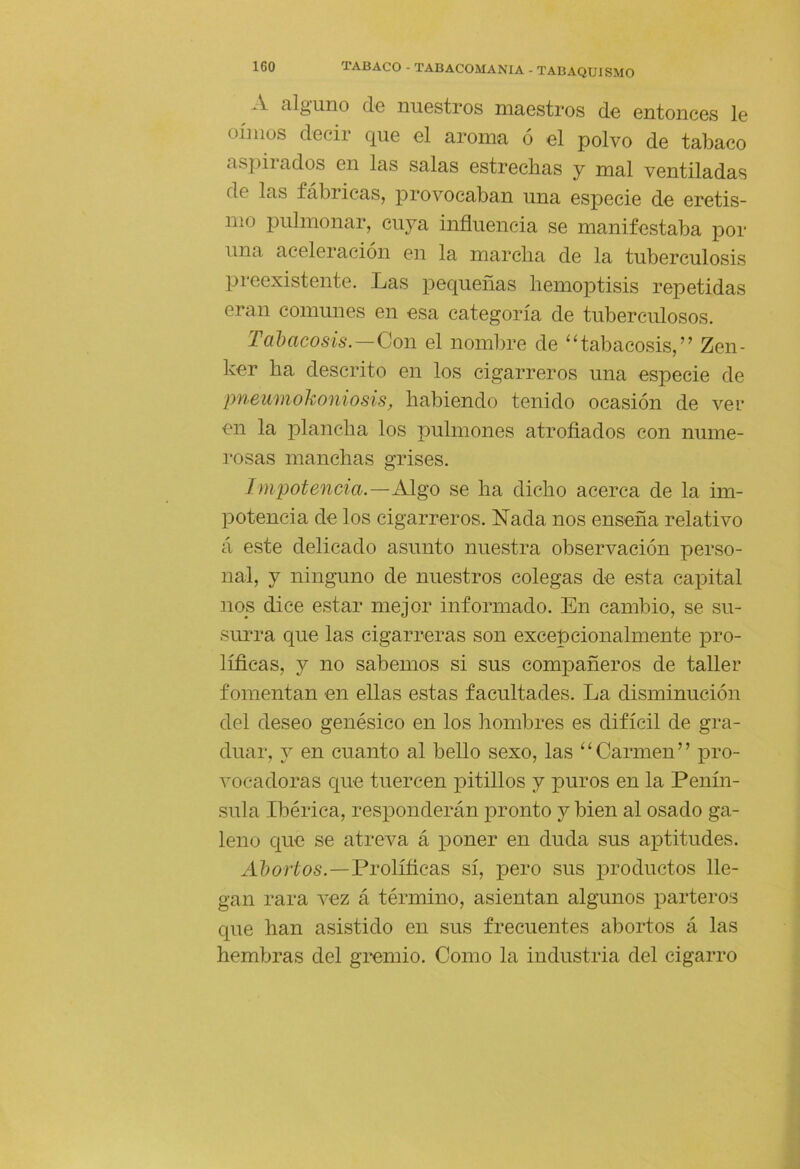 Á. tilg'uno de nuGstros niciGstros dG GntoncGs 1g oímos dGcir quG g1 aroma ó g1 polvo de tabaco aspirados gii las salas Gstrochas j mal VGntiladas do las fábricas, provocaban una especie de eretis- mo pulmonar, cuya influencia se manifestaba por una aceleración en la marcha de la tuberculosis preexistente. Las pequeñas hemoptisis repetidas eran comunes en esa categoría de tuberculosos. Tal)acosis.—Con el nombre de ‘Habacosis,” Zen- ker ha descrito en los cigarreros una especie de pneumokoniosis, habiendo tenido ocasión de vel- en la plancha los pulmones atrofiados con nume- rosas manchas grises. Impotencia.—Algo se ha dicho acerca de la im- potencia de los cigarreros. Nada nos enseña relativo á este delicado asunto nuestra observación perso- nal, y ninguno de nuestros colegas de esta capital nos dice estar mejor informado. En cambio, se su- surra que las cigarreras son excepcionalmente pro- líficas, y no sabemos si sus compañeros de taller fomentan en ellas estas facultades. La disminución del deseo genésico en los hombres es difícil de gra- duar, j en cuanto al bello sexo, las ‘^Carmen” pro- vocadoras que tuercen pitillos y puros en la Penín- sula Ibérica, responderán pronto y bien al osado ga- leno que se atreva á poner en duda sus aptitudes. A Z) o ríos.—Prolííicas sí, pero sus productos lle- gan rara vez á término, asientan algunos parteros que han asistido en sus frecuentes abortos á las hembras del gi*emio. Como la industria del cigarro