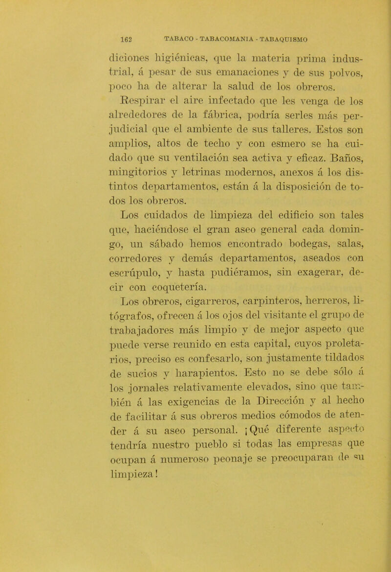 (liciones higiénicas, que la materia x>i’inia indus- trial, á pesar ele sus emanaciones y de sus polvos, poco ha de alterar la salud de los obreros. Respirar el aire infectado que les venga de los alrededores de la fábrica, jiodría serles más per- judicial que el ambiente de sus talleres. Estos son amplios, altos de techo y con esmero se ha cui- dado que su ventilación sea activa y eficaz. Baños, mingitorios j letrinas modernos, anexos á los dis- tintos departamentos, están á la disposición de to- dos los obreros. Los cuidados de limpieza del edificio son tales que, haciéndose el gran aseo general cada domin- go, un sábado hemos encontrado bodegas, salas, corredores y demás departamentos, aseados con escrúpulo, y hasta iDudiéramos, sin exagerar, de- cir con coquetería. Los obreros, cigarreros, carpinteros, herreros, li- tógrafos, ofrecen á los ojos del visitante el grupo de trabajadores más limpio y de mejor aspecto que j)uede verse reunido en esta capital, cuyos proleta- rios, preciso es confesarlo, son justamente tildados de sucios y harapientos. Esto no se debe sólo á los jornales relativamente elevados, sino que tam- bién á las exigencias de la Dirección y al hecho de facilitar á sus obreros medios cómodos de aten- der á su aseo personal. ¡Qué diferente aspecto tendría nuestro pueblo si todas las empresas que ocupan á numeroso peonaje se preocuparan de «u limpieza!