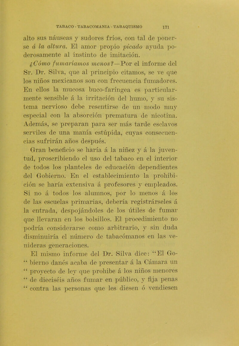 alto sus náuseas y sudores fríos, con tal de poner- se á la altura. El amor propio picado ayuda po- derosamente al instinto de imitación, iCómo fumaríamos átenos?—Por el informe del Sr. Dr. Silva, que al principio citamos, se ve que los niños mexicanos son con frecuencia fumadores. En ellos la mucosa buco-faríngea es particular- mente sensible á la irritación del humo, y su sis- tema nervioso debe resentirse de un modo muy especial con la absorción prematura de nicotina. Además, se preparan para ser más tarde esclavos serviles de una manía estúpida, cuyas consecuen- cias sufrirán años después. Gran beneficio se liaría á la niñez y á la juven- tud, jiroscribiendo el uso del tabaco en el interior de todos los planteles de educación dependientes del Gobierno. En el establecimiento la prohibi- ción se haría extensiva á profesores y empleados. Si no á todos los alumnos, por lo menos á los de las escuelas primarias, debería registrárseles á la entrada, despojándoles de los útiles de fumar que llevaran en los bolsillos. El procedimiento no podría considerarse como arbitrario, j sin duda disminuiría el número de tabacómanos en las ve- nideras generaciones. El mismo informe del Dr. Silva dice: “El Go- “ bienio danés acaba de presentar á la Cámara un “ proyecto de ley que prohíbe á los niños menores “ de dieciséis años fumar en público, y fija penas “ contra las personas que les diesen ó vendiesen