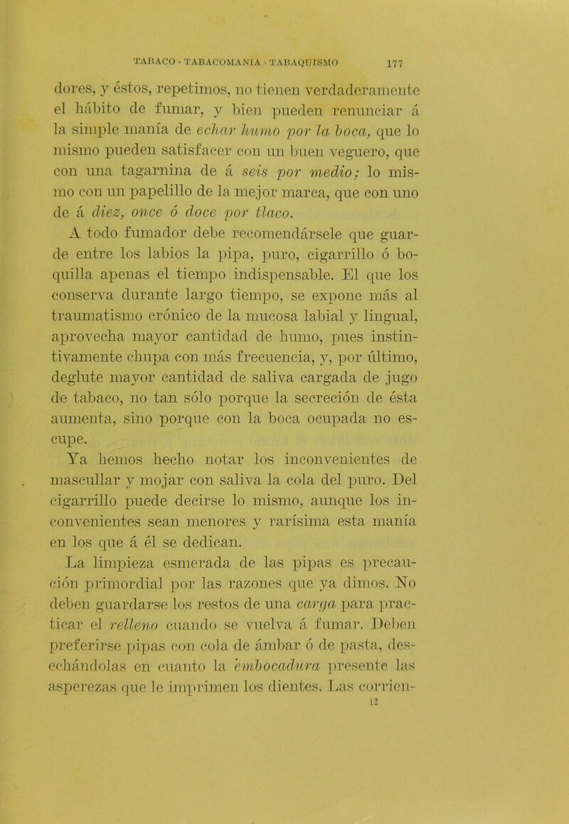(lores, y éstos, repetimos, no tienen verciatlerainente el hábito de fumar, y liien pueden rennneiar á la simple manía de echar humo por la l)Oca, que lo mismo pueden satisfacer con un buen veguero, que con una tagarnina de á seis por medio: lo mis- mo con un papelillo de la mejor marca, que con uno de á diez, once ó doce por tlaco. A todo fumador debe recomendársele que guar- de entre los labios la pipa, puro, cigarrillo ó bo- quilla apenas el tiempo indispensable. El c|ue los conserva durante largo tiempo, se expone más al traimiatismo crónico de la mucosa labial y lingual, aprovecha mayor cantidad de humo, pues instin- tivamente chupa con más frecuencia, j, por último, deglute mayor cantidad de saliva cargada de jugo de tabaco, no tan sólo porque la secreción de ésta aumenta, sino porque con la boca ocupada no es- cupe. Ya hemos hecho notar los inconvenientes de mascullar y mojar con saliva la cola del puro. Del cigarrillo puede decirse lo mismo, aunque los in- convenientes sean menores y rarísima esta manía en los que á él se dedican. La limpieza esmerada de las pipas es 2)i*ecau- ción primordial por las razones que ya dimos. No deben guardarse los restos de una carga para ]u-ac- ticar el relleno cuando se vuelva á fumar. Delien preferirse pipas con cola de ámbar ó de pasta, des- echándolas en cuanto la emljocadura presente las aspei’czas (|ue le imprimen los dientes. Las corricn- i2