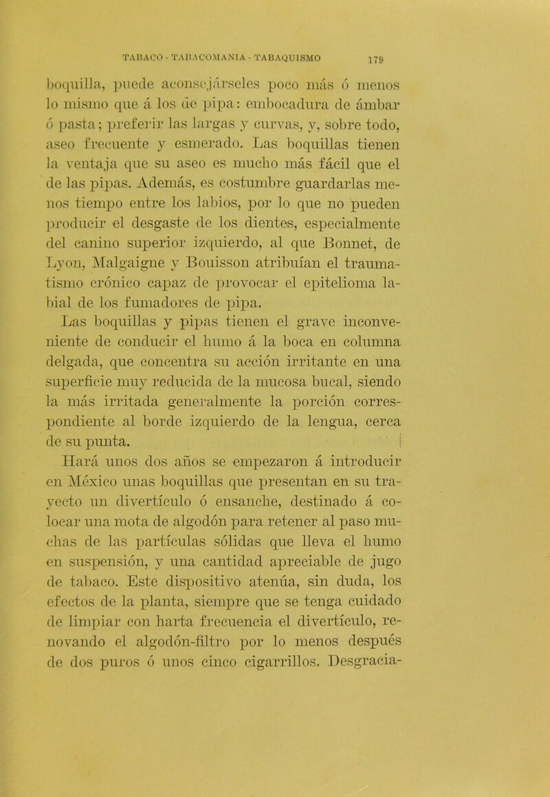 boquilla, puede aconsejárseles poco más ó menos lo mismo que á los de ]>ipa: embocadura de ámbar ó pasta; prefeiár las largas y curvas, y, sobre todo, aseo frecuente y esmerado. Las boquillas tienen la ventaja que su aseo es mucho más fácil que el de las pijias. Además, es costumbre guardarlas me- nos tiempo entre los labios, por lo que no pueden producir el desgaste de los dientes, especialmente del canino superior izquierdo, al que Boiinet, de Lyon, IMalgaigne y Bouisson atribuían el trauma- tismo crónico capaz de provocar el epitelioma la- bial de los fumadores de pipa. Las boquillas y pipas tienen el grave inconve- niente de conducir el humo á la boca en columna delgada, que concentra su acción irritante en una superficie muy reducida de la mucosa bucal, siendo la más irritada generalmente la porción corres- pondiente al borde izquierdo de la lengua, cerca de su punta. ' 1 Hará unos dos años se empezaron á introducir en México unas boquillas que presentan en su tra- yecto un divertículo ó ensanche, destinado á co- locar una mota de algodón para retener al paso mu- chas de las partículas sólidas que lleva el humo en suspensión, y una cantidad apreciable de Jugo de taljaco. Este dispositivo atenúa, sin duda, los efectos de la x>lanta, siempre que se tenga cuidado de limpiar con harta frecuencia el divertículo, re- novando el algodón-filtro por lo menos después de dos puros ó unos cinco cigarrillos. Desgracia-