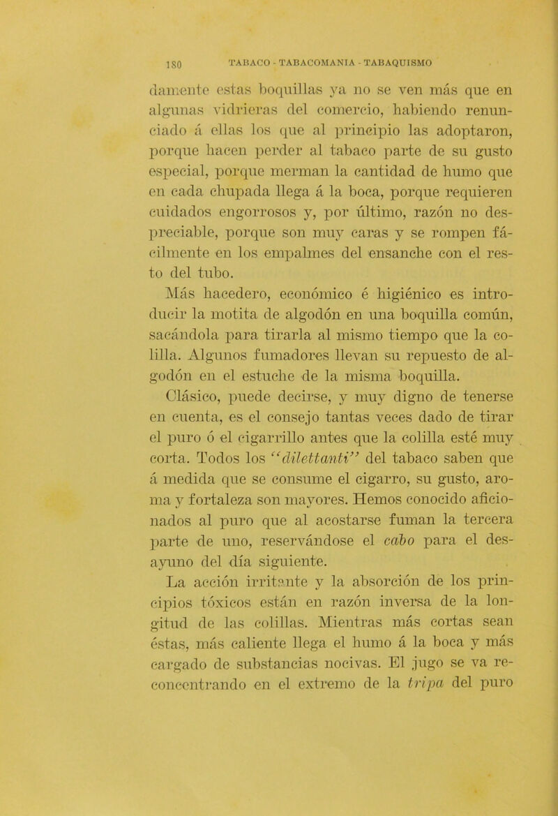 (lamento estas boquillas ya no se ven más que en algunas vidrieras del comercio, habiendo renun- ciado á ollas los que al principio las adoptaron, i:>orque hacen peixler al tabaco parte de su gusto esioecial, porque merman la cantidad de humo que en cada chupada llega á la boca, porque requieren cuidados engorrosos y, por último, razón no des- l)reciable, porque son muy caras y se rompen fá- cilmente en los empalmes del ensanche con el res- to del tubo. Más hacedero, económico é higiénico es intro- ducir la motita de algodón en una boquilla común, sacándola para tirarla al mismo tiempo que la co- lilla. Algunos fumadores llevan su repuesto de al- godón en el estuche de la misma boquilla. Clásico, puede decirse, y muy digno de tenerse en cuenta, es el consejo tantas veces dado de tirar el puro ó el cigarrillo antes que la colilla esté muy corta. Todos los düeManti'^ del tabaco saben que á medida que se consume el cigarro, su gusto, aro- ma y fortaleza son mayores. Hemos conocido aficio- nados al puro que al acostarse fuman la tercera parte de uno, reservándose el ceibo para el des- ayuno del día siguiente. La acción irritante y la absorción de los x^rin- CÍX3ÍOS tóxicos están en razón inversa de la lon- gitud de las colillas. Mientras más cortas sean éstas, más caliente llega el humo á la boca y más cargado de substancias nocivas. El jugo se va re- concentrando en el extremo de la tripa del