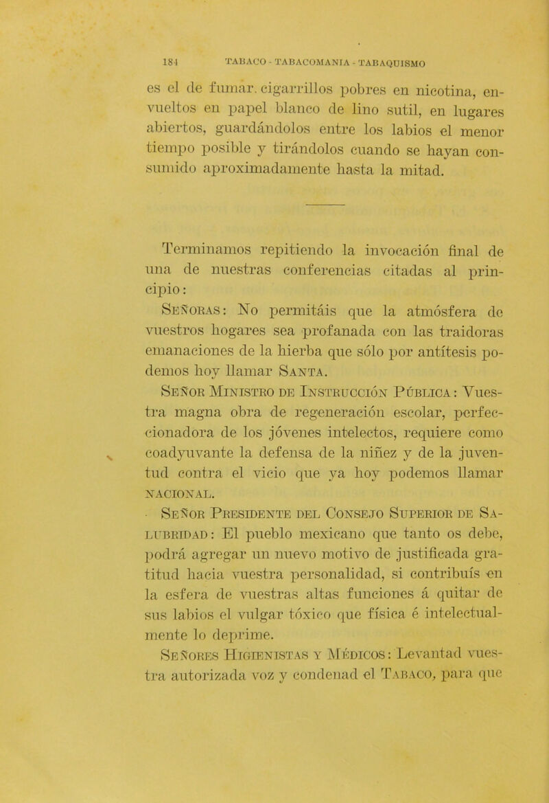 es el (le fumar, cigarrillos pobres en nicotina, en- vueltos en papel blanco de lino sutil, en lugares abiertos, guardándolos entre los labios el menor tiempo posible y tirándolos cuando se hayan con- sumido aproximadamente hasta la mitad. Terminamos repitiendo la invocación final de una de nuestras conferencias citadas al prin- cipio : Señoras: No permitáis que la atmósfera de vuestros hogares sea profanada con las traidoras emanaciones de la hierba que sólo por antítesis po- demos hoy llamar Santa. Señor Ministro de Instrucción Pública: Vues- tra magna obra de regeneración escolar, perfec- cionadora de los jóvenes intelectos, requiere como coadyuvante la defensa de la niñez y de la juven- tud contra el vicio que ya hoy podemos llamar NACIONAL. Señor Presidente del Consejo Superior de Sa- lubridad: El pueblo mexicano que tanto os debe, podrá agregar un nuevo motivo de justificada gra- titud hacia vuestra personalidad, si contribuís en la esfera de vuestras altas funciones á quitar de sus labios el vulgar tóxico que física é intelectual- mente lo deprime. Señores Higienistas y Médicos: Levantad vues- tra autorizada voz y condenad el Tabaco^, para que