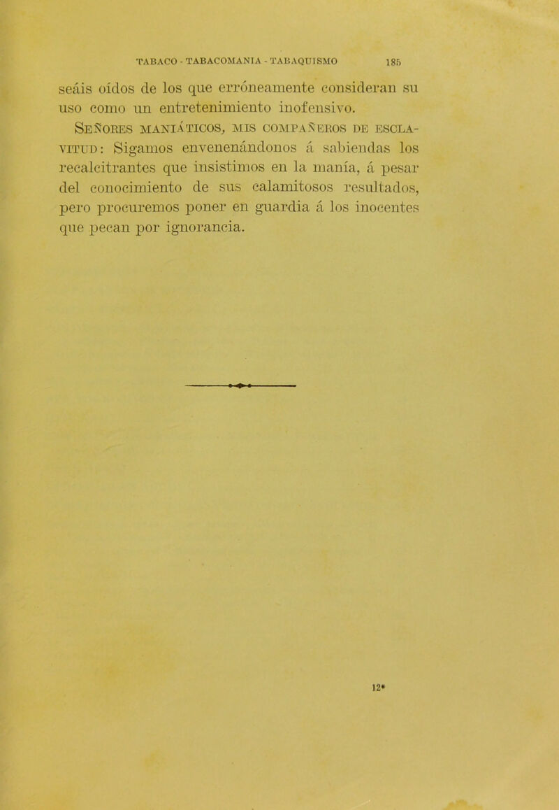 seáis oídos de los que erróneamente consideran su uso como un entretenimiento inofensivo. Se5?ORES MANIÁTICOS^ MIS COMPAÑEROS DE ESCLA- VITUD: Sigamos envenenándonos á sabiendas los recalcitrantes que insistimos en la manía, á pesar del conocimiento de sus calamitosos resultados, pero procuremos poner en guardia á los inocentes que pecan por ignorancia. 12*
