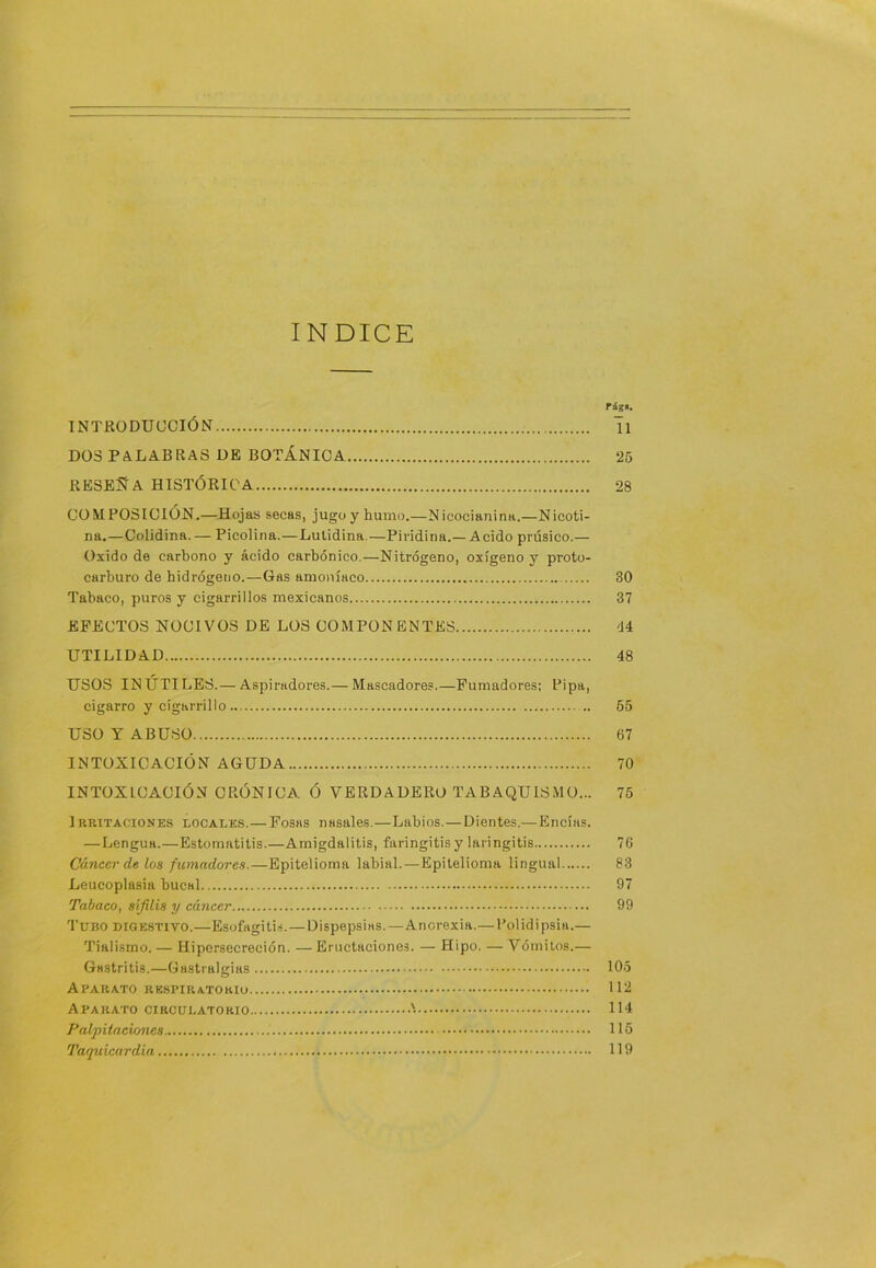 INDICE rág«. INTRODUCCIÓN Ti DOS PALABRAS DE BOTÁNICA 25 RESEÑA HISTÓRICA 28 COMPOSICION.—Hojas secas, jugo y humo.—Nicocianina.—Nicoti- na.—Colidina. — Picolina.—Lulidina.—Piridina.— Acido prúsico.— Oxido de carbono y ácido carbónico.—Nitrógeno, oxígeno y proto- carburo de hidrógeno.—Gas amo)iíaeo 30 Tabaco, puros y cigarrillos mexicanos 37 EFECTOS NOCIVOS DE LOS COMPONENTES <14 UTILIDAD 48 USOS INÚTILES.— Aspiradores.— Mascadores.—Fumadores; Pipa, cigarro y cigarrillo 65 USO Y ABUSO 67 INTOXICACIÓN AGUDA 70 INTOXICACIÓN CRÓNICA Ó VERDADERO TABAQUISMO... 75 Irritaciones locales.— Posas nasales.—Labios.—Dientes.— Encías. —Lengua.—Estomatitis.—Amigdalitis, faringitis y laringitis 76 Cáncer de lo$ fumadores.—Epitelioma labial.—Epitelioma lingual 83 Leucoplasia bucal 97 Tabaco, sífilis y cáncer 99 Tubo digestivo.—Esofngitis.—Dispepsias.—Ancrexia.—Polidipsia.— Tialismo. — Hipersecreción. — Eructaciones. — Hipo. — Vómitos.— Gastritis.—Gastralgias 105 Aparato respiratorio ILI Aparato CIRCULATORIO '• 114 PalpUncmics 116 Taquicardia 119