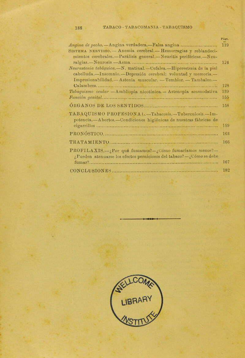 Pi|S. Angina de “pecho.—Angina verdadera.—Falsa angina 119 Sistema nervioso.— Anemia cerebral.— Hemorragias y reblandeci- mientos cerebrales.— Parálisis general.—Neuritis periféricas.—Neu- ralgias.—Neurosis—Asma 124 Neurastenia iaháquiea.—N. matinal.—Cefalea.—Hiperestesia de la piel cabelluda.—Insomnio.—Depresión cerebral: voluntad y memoria.— Impresionabilidad.— Astenia muscular. — Temblor. — Tambaleo.— Calambres 128 Tabaquismo ocular —Ambliopía nicotínica.— Astenopía acomodativa 139 Fttjición genital 155 ÓRGANOS Dl£ LUS SENTIDOS 168 TAB AQUIS M O P ROF ESIO N A L.—Tabacosis. —Tuberculosis.—I m • potencia.—Abortos.—Condiciones higiénicas de nuestras fábricas de cigarrillos 159 PRONÓSTICO 163 TRATAMIENTO 166 PROFILAXIS.—¿Por qué fumamos?—¿Cómo fumaríamos meno.*;?— ¿Pueden atenuarse los efectos perniciosos del tabaco?—¿Cómo se debe fumar? - 167 CONCLUSIONES 182