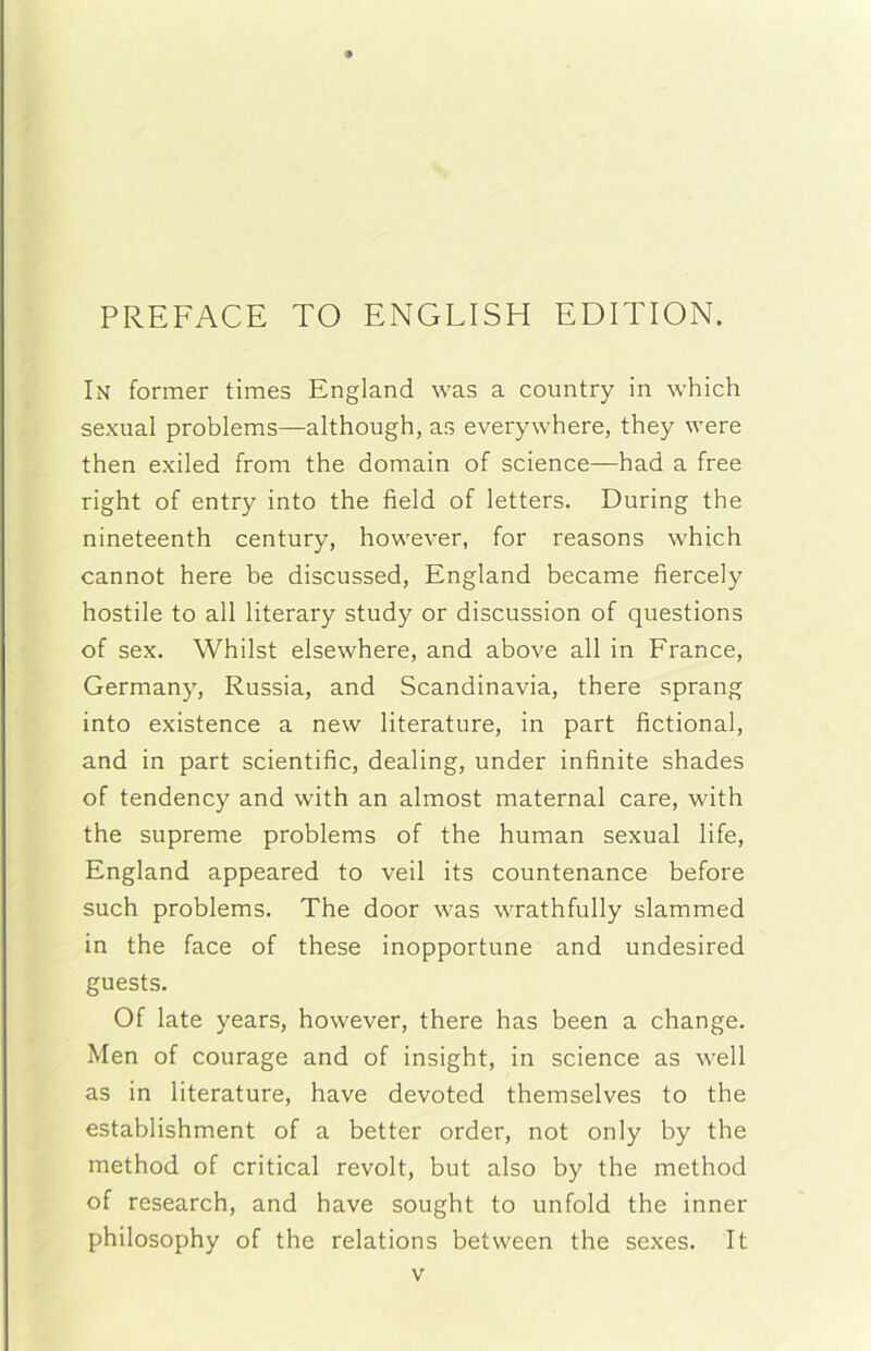 PREFACE TO ENGLISH EDITION. In former times England was a country in which sexual problems—although, as everywhere, they were then exiled from thè domain of Science—had a free right of entry into thè field of letters. During thè nineteenth century, however, for reasons which cannot bere he discussed, England became fiercely hostile to all literary study or discussion of questions of sex. Whilst elsewhere, and above all in France, Germany, Russia, and Scandinavia, there sprang into existence a new literature, in part fictional, and in part scientific, dealing, under infinite shades of tendency and with an almost maternal care, with thè supreme problems of thè human sexual life, England appeared to veil its countenance before such problems. The door was wrathfully slammed in thè face of these inopportune and undesired guests. Of late years, however, there has been a change. Men of courage and of insight, in Science as well as in literature, bave devoted themselves to thè establishment of a better order, not only by thè method of criticai revolt, but also by thè method of research, and bave sought to unfold thè inner philosophy of thè relations between thè se.xes. It