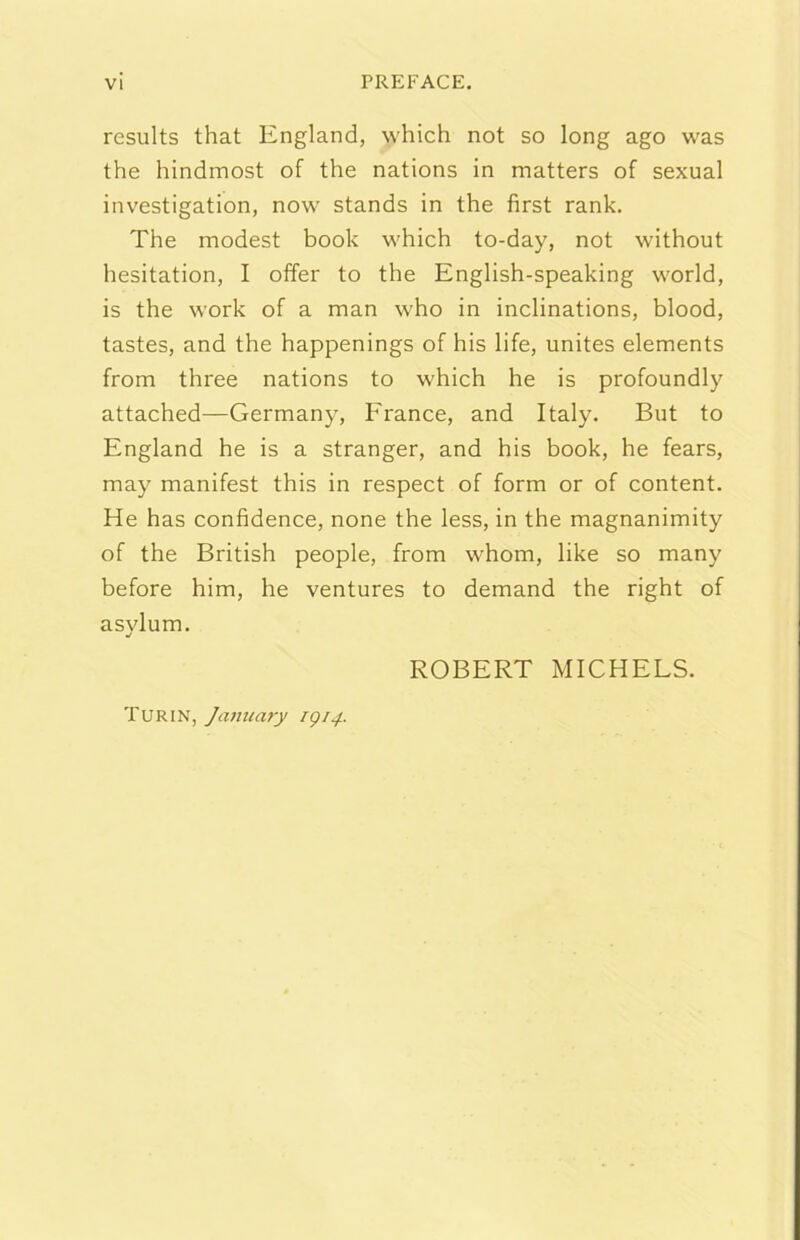 results that England, which not so long ago was thè hindmost of thè nations in matters of sexual investigation, now stands in thè first rank. The modest hook which to-day, not without hesitation, I offer to thè English-speaking world, is thè work of a man who in inclinations, blood, tastes, and thè happenings of his life, unites elements from three nations to which he is profoundly attached—Germany, France, and Italy. But to England he is a stranger, and his hook, he fears, may manifest this in respect of form or of content. He has confìdence, none thè less, in thè magnanimity of thè British people, from whom, like so many before him, he ventures to demand thè right of asvlum. ROBERT MICHELS. Tur IN, Janiiary igi4.