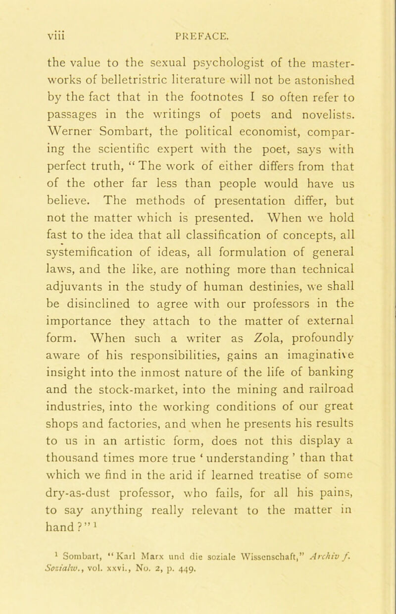 thè vaine to thè sexual psychologist of thè master- works of belletristric literature vvill not he astonished by thè fact that in thè footnotes I so often refer to passages in thè writings of poets and novelists. Werner Sombart, thè politicai economist, compar- ing thè scientific expert with thè poet, says with perfect truth, “ The work of either differs from that of thè other far less than people would bave us believe. The methods of presentation differ, but not thè matter which is presented. When \ve hold fast to thè idea that all classification of concepts, all systemifìcation of ideas, all formulation of generai laws, and thè like, are nothing more than technical adjuvants in thè study of human destinies, we shall be disinclined to agree with our professors in thè importance they attach to thè matter of external form. When such a writer as Zola, profoundly aware of his responsibilities, gains an imaginative insight into thè inmost nature of thè life of banking and thè stock-market, into thè mining and railroad industries, into thè working conditions of our great shops and factories, and when he presents his results to us in an artistic form, does not this display a thousand times more true ‘ understanding ’ than that which we find in thè arid if learned treatise of some dry-as-dust professor, who fails, for all his pains, to say anything ready relevant to thè matter in hand?”i ' Sombart, “Karl Marx und die soziale Wissenschaft,” Archiv f. Sozialw., voi. xxvi.. No. 2, p. 449.