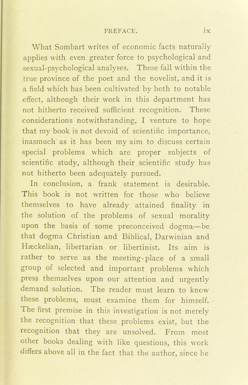 What Sombart writes of economie faets naturally applies with even greater force to psychological and sexual-psychological analyses. These fall within thè true province of thè poet and thè novelist, and it is a field which has been cultivated by both to notable effect, although their work in this department has not hitherto received snfficient recognition. These considerations notwithstanding, I venture to hope that my hook is not devoid of scientific importance, inasmuch' as it has been my aim to discuss certain special problems which are proper subjects of scientific study, although their scientific study has not hitherto been adequately pursued. In conclusion, a frank statement is desirable. This hook is not written for those who believe themselves to bave already attained finality in thè solution of thè problems of sexual morality upon thè basis of some preconceived dogma—be that dogma Christian and Biblical, Darwinian and Haeckelian, libertarian or libertinist. Its aim is rather to serve as thè meeting-place of a small group of selected and important problems which press themselves upon our attention and urgently demand solution. The reader must learn to know these problems, must examine them for himself. The first premise in this investigation is not merely thè recognition that these problems exist, but thè recognition that they are unsolved. From most other books dealing with like questions, this work differs above all in thè fact that thè author, since he