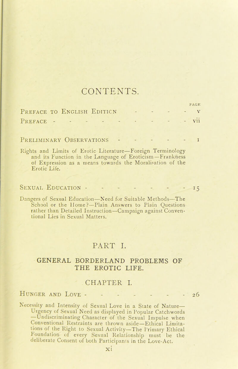 CONTENTS. PAGE Preface to English Editicn . . - . v Preface ------ - - - vii Preliminary Observations 1 Rights and Limits of Erotic Literature—Foreign Terminology and its Function in thè Language of Eroticism—Frankness of Expression as a nieans towards thè Moralifation of thè Erotic Life. Sexual Education - - 15 Dangers of Sexual Education—Need for Suitable Methods—The School or thè Home?—Plain Answers to Plain Questions rather than Detailed Instruction—Campaign against Conven- tional Lies in Sexual Matters. PART I. GENERAL BORDERLAND PROBLEMS OF THE EROTIC LIFE. CHAPTER I. Munger and Love ------- 26 Necessity and Intensity of Sexual Love in a State of Nature— Urgency of Sexual Need as displayed in Popolar Catchwords —Undiscriminating Character of thè Sexual Impulse when Conventional Restraints are thrown aside—Ethical Limita- tions of thè Right to .Sexual Activity—The l’rimary Ethical houndation of every Sexual Relationship must he thè deliberate Consent of both Participanis in thè Love-Act.