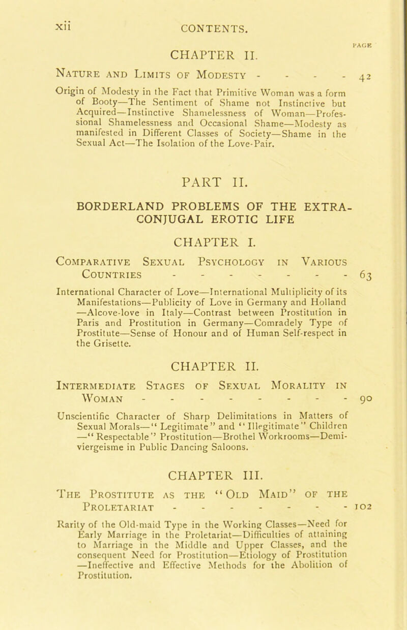 CHAPTER IL Nature and Limits of Modesty - - - - Origin of Modesty in thè Fact that Primitive Woman was a form of Booty—The Sentiment of Shame not Instinciive but Acquired—Instinctive Shanielessness of Woman—Profes- sional Shamelessness and Occasionai Shame—Modesty as manifested in Different Classes of Society—Shame in thè Sexual Act—The Isolalion of thè Love-Pair. PART IL BORDERLAND PROBLEMS OF THE EXTRA- CONJUGAL EROTIC LIFE CHAPTER I. Comparative Sexual Psychology in Various COUNTRIES International Character of Love—International Muliiplicity of its Manifestations—Publicity of Love in Germany and Holland —Alcove-love in Italy—Contras! between Prostitiition in Paris and Prostitution in Germany—Comradely Type of Prostitute—Sense of Honour and of Human Self-respect in thè Grisette. CHAPTER IL Intermediate Stages of Sexual Morality in Woman Unscientific Character of Sharp Delimitations in Matters of Sexual Morals—“ Legitimate” and “ Illegitimate ” Children —“ Respectable’’ Prostitution—Brothel Worktooms—Demi- viergeisme in Public Dancing Saloons. CHAPTER III. The Prostitute as thè “Old Maid” of thè Proletariat Rarity of thè Old-maid Type in thè Working Classes—Need for Éarly Marriage in thè Proletariat—Difficulties of attaining to Marriage in thè Middle and Upper Classes, and thè consequent Need for Prostitution—Etiology of Prostitution —Inefiective and Effective Methods for thè Abolition of Prostitution. vm:k 42 63 90 102