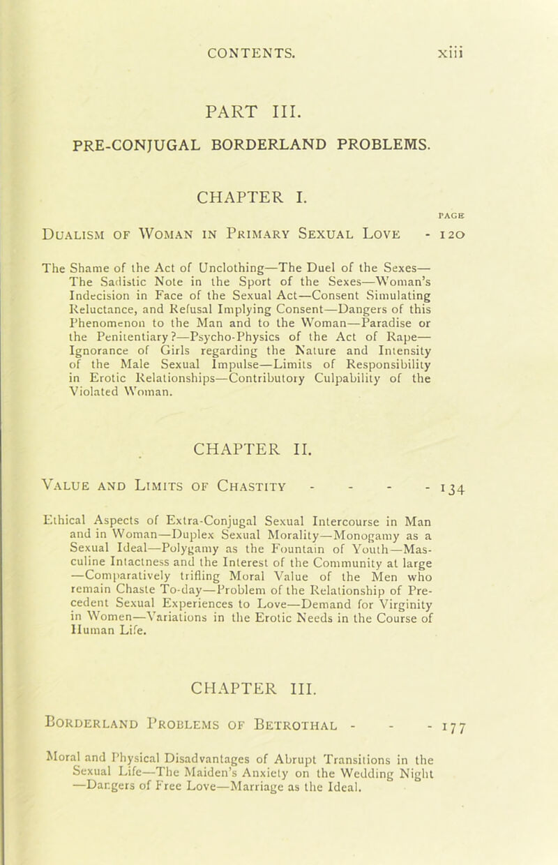 PART III. PRE-CONJUGAL BORDERLAND PROBLEMS. CHAPTER I. PAGE Dualism of Woman in Primary Sexual Love - 120 The Shame of ihe Act of Unclothing—The Duel of thè Sexes— The Sadislic Note in thè Sport of thè Sexes—W'oman’s Indecision in Face of thè Sexual Act—Consent Simulating Reluctance, and Refusai Implying Consent—Dangers of this Phenomcnon to thè Man and to thè Woman—Paradise or thè Peniientiary ?—Psycho-Physics of thè Act of Rape— Ignorance of Girls regarding thè Nature and Imensity of thè Male Sexual Impulse—Limils of Responsibility in Erotte Relationships—Contributory Culpability of thè Violated Woman. CHAPTER II. Value and Limits of Chastity - - - - 134 Ethical Aspeets of Extra-Conjugal Sexual Intercourse in Man and in Woman—Duplex Sexual Morality—Monogamy as a Sexual Ideal—Polygamy as thè Fountain of Youth—Mas- culine Intactness and thè Interest of thè Community at large —Comparatively trifling Moral Value of thè Men who remain Chaste To-day—Problem of thè Relalionship of Pre- cedent Sexual Experiences to Love—Demand for Virginity in Women—Variations in thè Erotic Needs in thè Course of Human Life. CHAPTER IH. Borderland Problems of Betrothal - - - 177 Moral and Physical Disadvantages of Abrupt Transitions in thè Sexual Life—The Maiden’s Anxiely on thè Wedding Night —Dangers of Free Love—Marriage as thè Ideal.