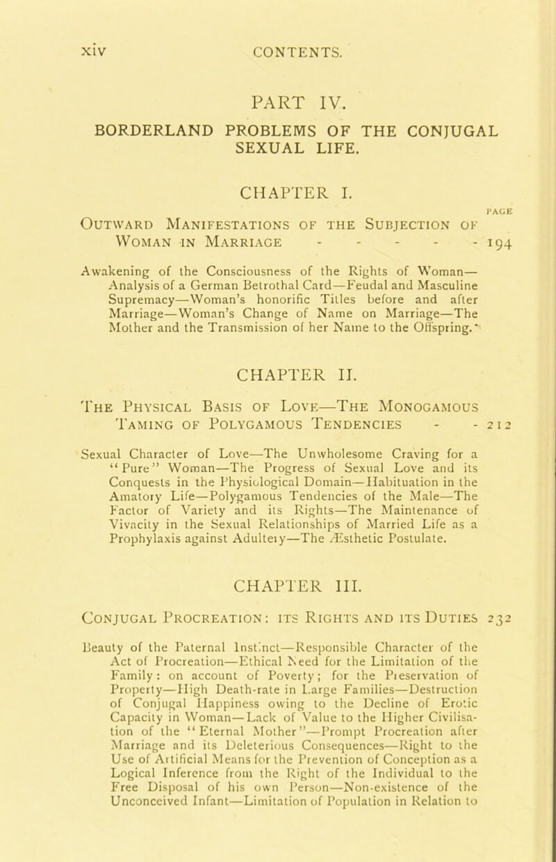 PART IV. BORDERLAND PROBLEMS OF THE CONJUGAL SEXUAL LIFE. CHAPTER I. PAGE OUTWARD MaNIFESTATIONS OF THE SUBJECTION OF WOMAN IN MaRRIAGE I94 Awakening of thè Consciousness of thè Rights of Woman— Analysisof a German Betrothal Card—Feudal and Masculine Supremacy—Woman’s honorific Titles hefore and after Marriage—Woman’s Change of Name on Marriage—The Mother and thè Transmission of her Naine to thè Otfspring. ' CHAPTER IL The Physical Basis of Love—The Monogamous Taming of Polygamous Tendencies - - 212 Sexual Character of Love—The Unwholesome Craving for a “Pure” Woman—The Progress of Sexual Love and its Conquests in thè Physiological Domain—Ilabituation in thè Amatory Life—Polygamous Tendencies of thè Male—The P'actor of Variety and its Rights—The Maintenance of Vivacity in thè Sexual Relationships of Married Life as a Prophylaxis against Adulteiy—The /Esthetic Postulate. CHAPTER III. CONJUGAL PrOCREATION; ITS RiGHTS AND ITS DuTIES 232 Beauty of thè Paternal Instincl—Responsible Character of thè Act of Procreation—Ethical Leed for thè Limitation of thè Family: on account of Poverty; for thè Pieservation of Property—High Death-rate in Large Families—Destruction of Conjugal Happiness owing to thè Decline of Ero'.ic Capacity in Woman—Lack of Value to thè Higher Civilisa- tion of thè “Eternai Mother”—Prompt Procreation after Marriage and its Deleterious Consequences—Right to thè Use of Aitilìcial Means for thè Prevention of Conception as a Logicai Inference from thè Right of thè Individuai to thè Free Disposai of his own Person—Non-existence of thè Unconceived Infant—Limitation of Population in Relation to