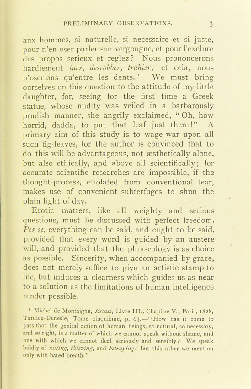 aux hommes, si naturelle, si necessaire et si juste, pour n’en oser parler san vergougne, et pour l’exclure des propos serieux et reglez ? Nous prononcerons hardiement tuer, dcsrobher, trahier; et cela, nous n’oserions qu’entre les dents.”^ We must bring ourselves on this question to thè attitude of my little daughter, for, seeing for thè first time a Greek statue, whose nudity was veiled in a barbarously prudish manner, she angrily exclaimed, “ Oh, how horrid, dadda, to put that leaf just there!” A primary aim of this study is to wage war upon all such fig-leaves, for thè author is convinced that to do this will he advantageous, not sesthetically alone, but also ethically, and above all scientifically ; for accurate scientific researches are impossible, if thè thought-process, etiolated from conventional fear, makes use of convenient subterfuges to shun thè plain light of day. Erotic matters, like all weighty and serious questions, must he discussed with perfect freedom. Per se, everything can he said, and ought to he said, provided that every word is guided by an austere will, and provided that thè phraseology is as choice as possible. Sincerity, when accompanied by grace, does not merely suffice to give an artistic stamp to life, but induces a clearness which guides us as near to a solution as thè limitations of human intelligence render possible. * Michel de Montaigne, Essais, Livre III., Chapitre V., Paris, 1S28, Tardieu-Denesle, Tome cinquième, p. 63.—“How has it come to pass that thè genital action of human beings, so naturai, so necessary, and 90 right, is a matter of which we cannot speak without shame, and one with which we cannot deal seriously and sensibly ? We speak boldly of killing, thieving, and betraying-, but this other we meniion only with bated brealh.”
