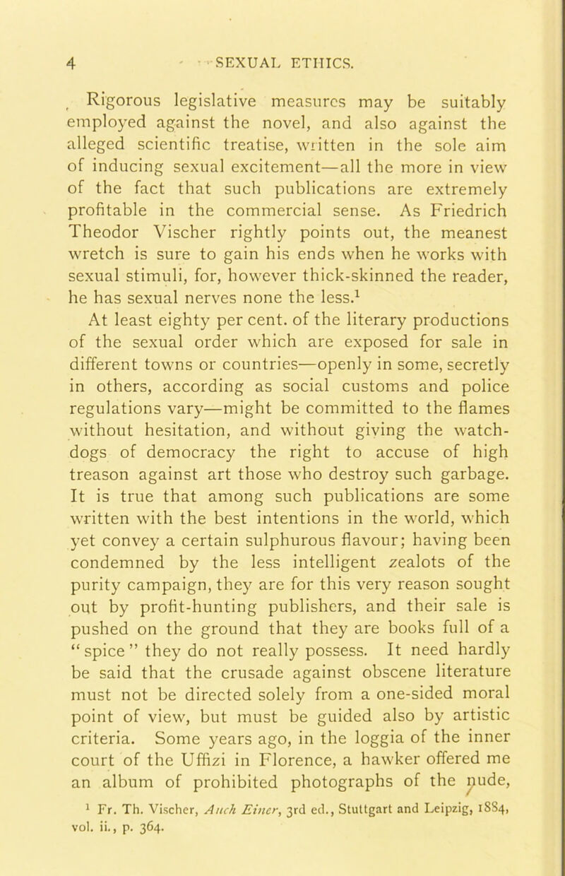 Rigorous legislative measnrcs may be suitably employed against thè novel, and also against thè alleged scientific treatise, written in thè sole aim of inducing sexual excitement—all thè more in view of thè fact that such publications are extremely profitable in thè commercial sense. As Friedrich Theodor Vischer rightly points out, thè meanest wretch is sure to gain his ends when he works with sexual stimuli, for, however thick-skinned thè reader, he has sexual nerves none thè lessd At least eighty per cent, of thè literary productions of thè sexual order which are exposed for sale in different towns or countries—openly in some, secretly in others, according as social customs and police regulations vary—might be committed to thè flames without hesitation, and without giving thè watch- dogs of democracy thè right to accuse of high treason against art those who destroy such garbage. It is true that among such publications are some written with thè best intentions in thè world, which yet convey a certain sulphurous flavour; having been condemned by thè less intelligent zealots of thè purity campaign, they are for this very reason sought out by profit-hunting publishers, and their sale is pushed on thè ground that they are books full of a “ spice ” they do not really possess. It need hardly be said that thè crusade against obscene literature must not be directed solely from a one-sided moral point of view, but must be guided also by artistic criteria. Some years ago, in thè loggia of thè inner court of thè Uffizi in Florence, a hawker offered me an album of prohibited photographs of thè i^ude, * Fr. Th. Vischer, Anch Einer, 3rd ed., Stuttgart and Leipzig, 1SS4, voi. ii., p. 364.