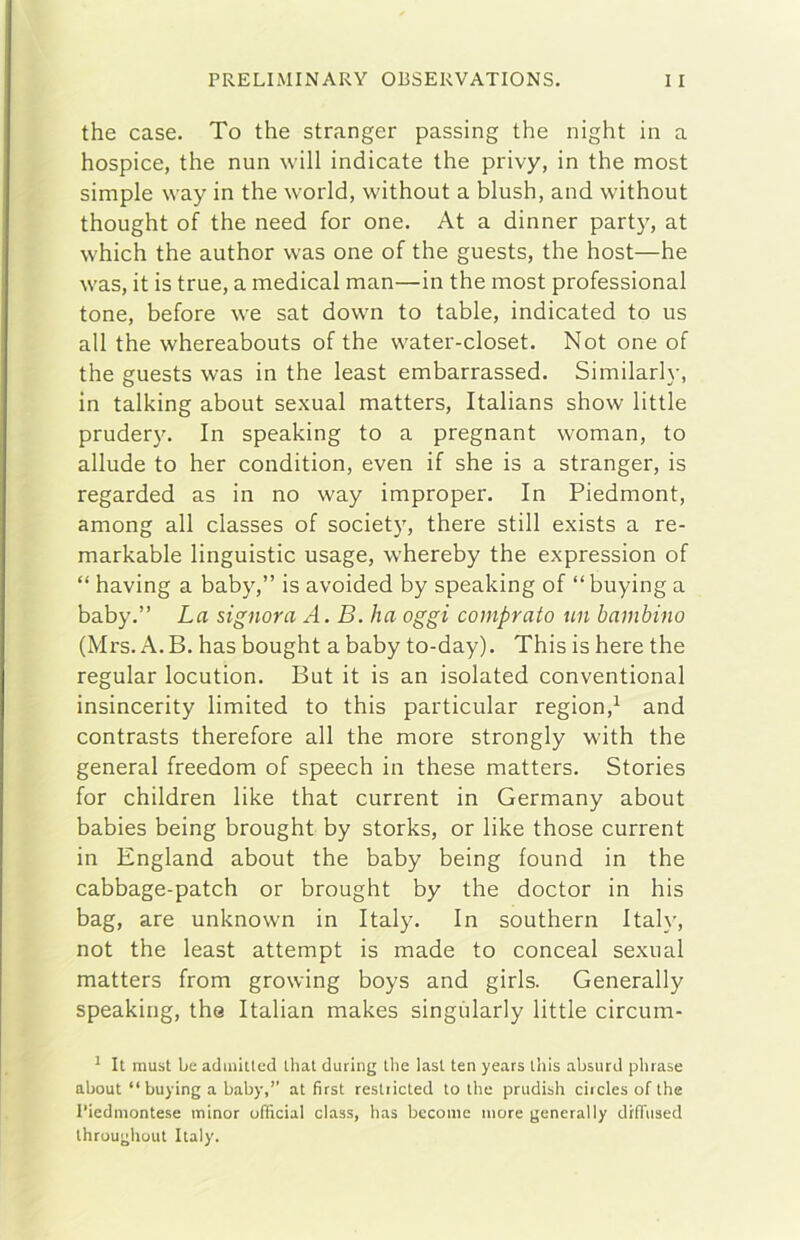 thè case. To thè stranger passing thè night in a hospice, thè nun will indicate thè privy, in thè most simple way in thè world, without a blush, and without thought of thè need for one. At a dinner party, at which thè author vvas one of thè guests, thè host—he was, it is true, a medicai man—in thè most professional tone, before \ve sat down to table, indicated to us all thè whereabouts of thè water-closet. Not one of thè guests was in thè least embarrassed. Similari}-, in talking about sexual matters, Italians show little prudery. In speaking to a pregnant woman, to allude to her condition, even if she is a stranger, is regarded as in no way improper. In Piedmont, among all classes of society, there stili exists a re- markable linguistic usage, whereby thè expression of “ having a baby,” is avoided by speaking of “ buying a baby.” La signora A. B. ha oggi comprato un bambino (Mrs. A. B. has bought a baby to-day). This is bere thè regular locution. But it is an isolated conventional insincerity limited to this particular region,^ and contrasts therefore all thè more strongly with thè generai freedom of speech in these matters. Stories for children like that current in Germany about babies being brought by storks, or like those current in England about thè baby being found in thè cabbage-patch or brought by thè doctor in his bag, are unknown in Italy. In southern Itah-, not thè least attempi is made to conceal sexual matters from growing boys and girls. Generally speaking, thè Italian makes singùlarly little circum- * It must Le adiniiled that during thè last ten years tliis absurd phrase about “buying a baby,” at first restiicted to thè prudish ciicles of thè l’iedmontese minor ufficiai class, has bccomc more generally drfTused throughout Italy.