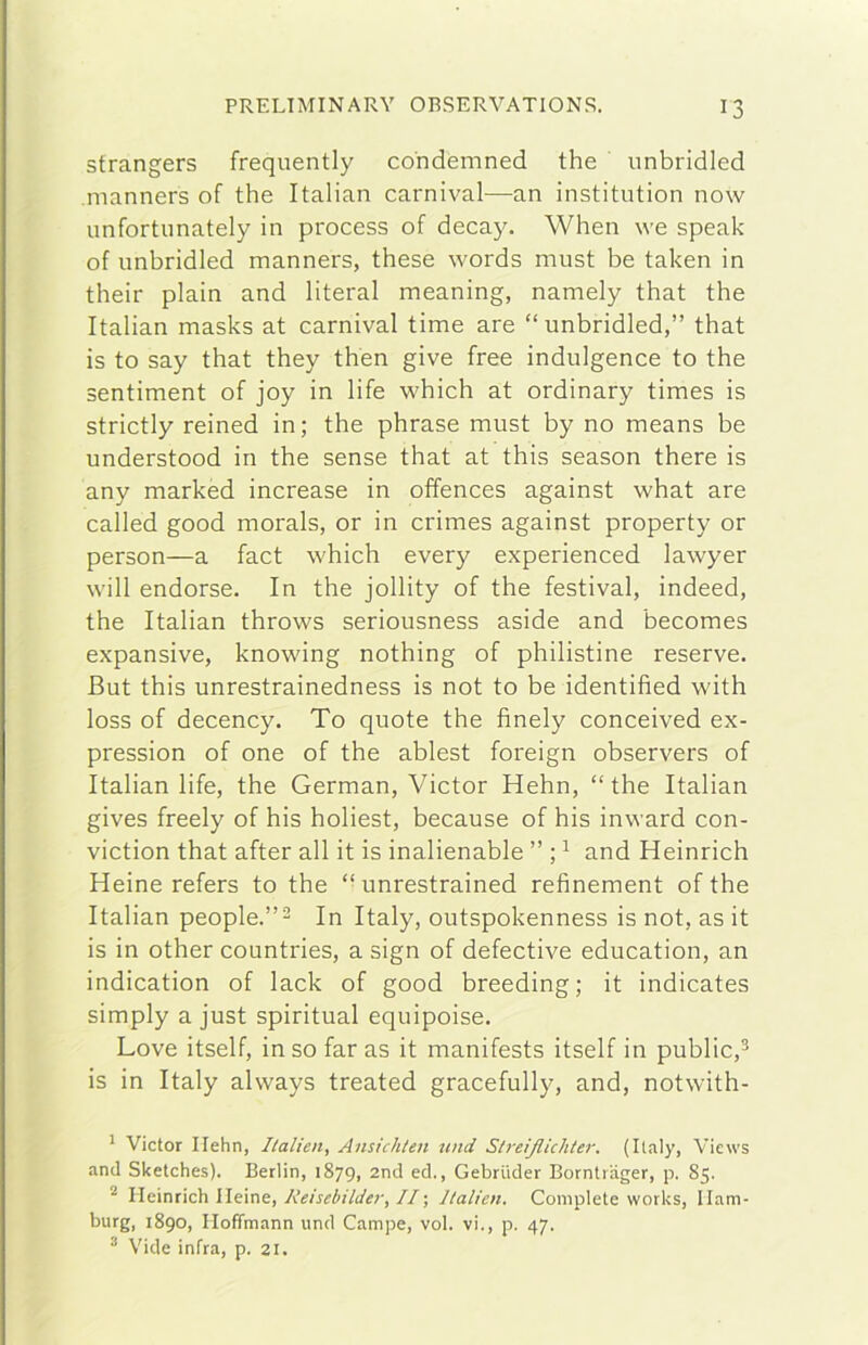 strangers frequently co'ndemned thè unbridled manners of thè Italian carnivai—^an institution now unfortunately in process of decay. When we speak of imbridled manners, these words must be taken in their plain and literal meaning, namely that thè Italian masks at carnivai time are “unbridled,” that is to say that they then give free indulgence to thè sentiment of joy in life which at ordinary times is strictly reined in; thè phrase must by no means be understood in thè sense that at this season there is any marked increase in offences against what are called good morals, or in crimes against property or person—a fact which every experienced lawyer will endorse. In thè jollity of thè festival, indeed, thè Italian throws seriousness aside and becomes expansive, knowing nothing of philistine reserve. But this unrestrainedness is not to be identified with loss of decency. To quote thè finely conceived ex- pression of one of thè ablest foreign observers of Italian life, thè German, Victor Hehn, “thè Italian gives freely of his holiest, because of his inward con- viction that after all it is inalienable ” ; ^ and Heinrich Heine refers to thè “ unrestrained refinement of thè Italian people.”- In Italy, outspokenness is not, as it is in other countries, a sign of defective education, an indication of lack of good breeding; it indicates simply a just spiritual equipoise. Love itself, in so far as it manifests itself in public,^ is in Italy always treated gracefully, and, notwith- ' Victor Ilehn, Ilalien, Ansichlen und StreiJUcliter. (Italy, Views and Sketches). Berlin, 1879, 2nd ed., Gebriider Borntiager, p. 85. * Heinrich Ileine, Reisebilder, //; Ilalien. Complete Works, Ham- burg, 1890, Hoffmann und Campe, voi. vi., p. 47. ^ Vide infra, p. 21.