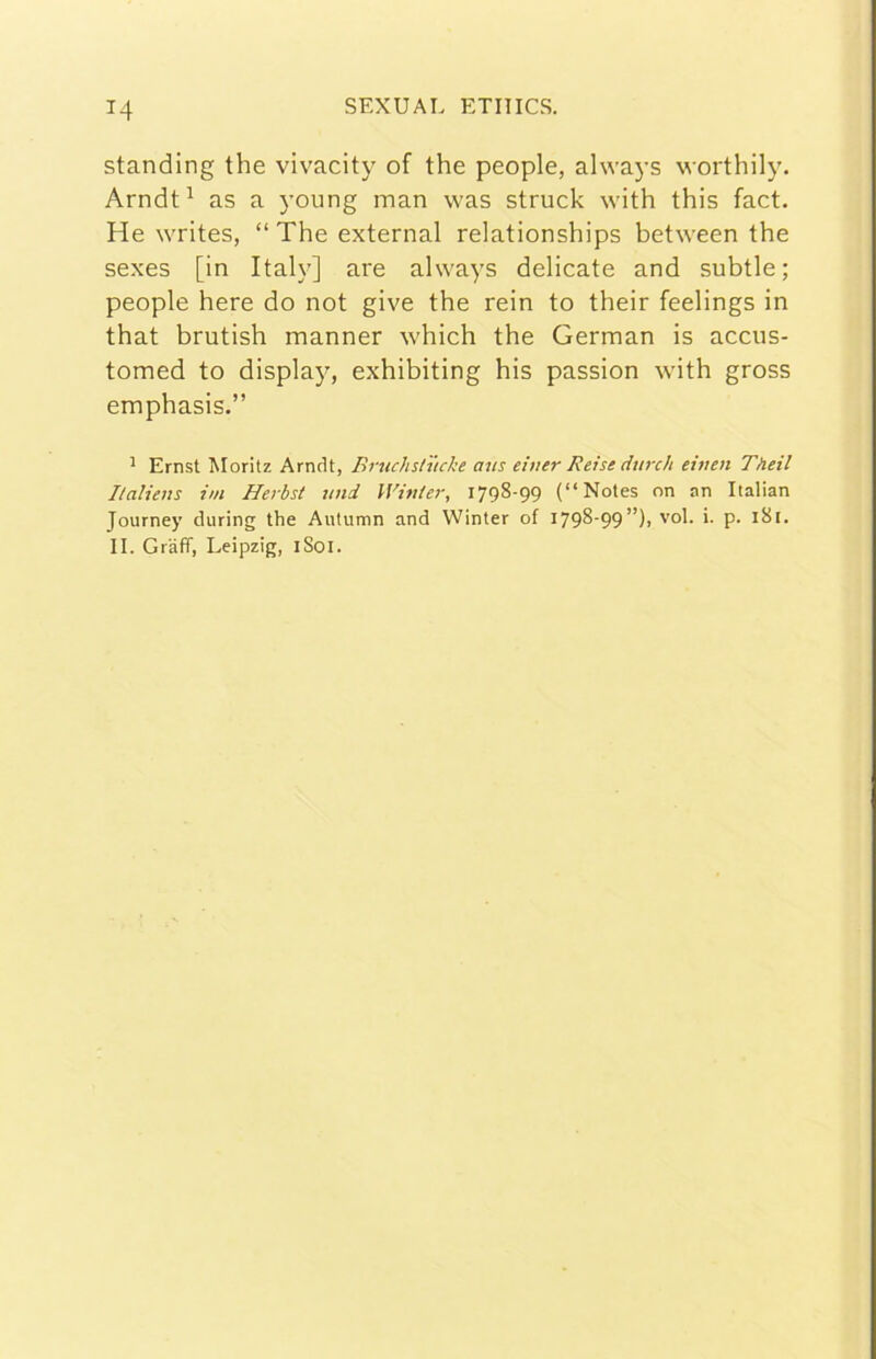standing thè vivacity of thè people, ahvays worthily. Arndt^ as a young man was struck with this fact. He writes, “The external relationships between thè sexes [in Italy] are always delicate and subtle; people bere do not give thè rein to their feelings in that brutish manner which thè German is accus- tomed to display, exhibiting his passion with gross emphasis.” ^ Ernst Moritz Arndt, Bruchstucke aus eùter Reist i/urc/i eiuen Theil Italieus ini Herbst uni Winier, 1798-99 (“Notes on nn Italian Journey during thè Autumn and Winter of I798'99”)) '’ol- i- P- II. Grafi, Leipzig, iSoi.