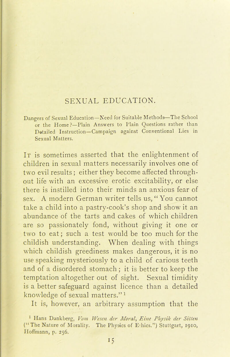 SEXUAL EDUCATION. Dangers of Sexual Education—Need for Suitable Methods—Tlie School or thè Home?—Plain Answers to l’iain Questions rather than Datailed Instruction—Campaign against Conventional Lies in Sexual Matters. Ir is sometimes asserted that thè enlightenment of children in sexual matters necessarily involves one of two evil results ; either they become affected through- out life with an excessive erotic excitability, or else there is instilled into their minds an anxious fear of sex. A modern German writer tells us, “ You cannot tabe a child into a pastry-cook’s shop and show it an abundance of thè tarts and cakes of which children are so passionately fond, without giving it one or two to eat ; such a test would he too much for thè childish understanding. When dealing with things which childish greediness makes dangerous, it is no use speaking mysteriously to a child of carious teeth and of a disordered stomach ; it is better to keep thè temptation altogether out of sight. Sexual timidity is a better safeguard against licence than a detailed knowledge of sexual matters.” ^ It is, however, an arbitrary assumption that thè * Hans Dankberg, Vom Wesen der Maral, Eiue Physik der Siilen (“The Nature of Morality. The Physics of E'hics.”) Stuttgart, 1910, Iloffmann, p. 256.