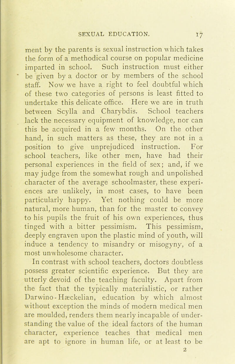 ment by thè parents is sexual instruction which takes thè form of a methodical course on popular medicine imparted in school. Such instruction must either he given by a doctor or by members of thè school staff. Now \ve bave a right to feel doubtful which of these two categories of persons is least fitted to undertake this delicate office. Here we are in truth between Scylla and Charybdis. School teachers lack thè necessary equipment of knowledge, nor can this be acquired in a few months. On thè other hand, in such matters as these, they are not in a position to give unprejudiced instruction. For school teachers, like other men, bave had their personal experiences in thè field of sex; and, if we may judge from thè somewhat rough and unpolished character of thè average schoolmaster, these experi- ences are unlikely, in most cases, to bave been particularly happy. Yet nothing could be more naturai, more human, than for thè master to convey to his pupils thè fruit of his own experiences, thus tinged with a bitter pessimism. This pessimism, deeply engraven upon thè plastic mind of youth, will induce a tendency to misandry or misogyny, of a most unwholesome character. In contrast with school teachers, doctors doubtless possess greater scientific experience. But they are utterly devoid of thè teaching faculty. Apart from thè fact that thè typically materialistic, or rather Darwino-Hseckelian, education by which almost without exception thè minds of modern medicai men are moulded, renders them nearly incapable of under- standing thè vaine of thè ideal factors of thè human character, experience teaches that medicai men are apt to ignoro in human life, or at least to be 2