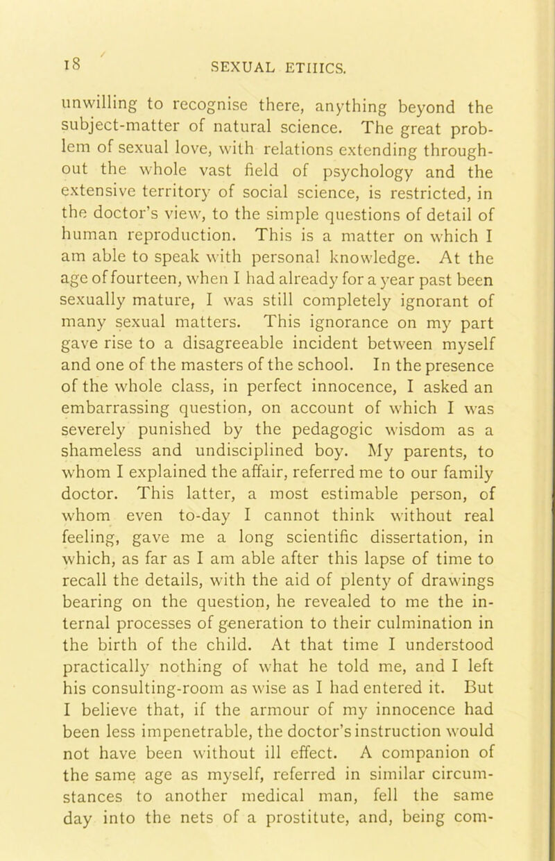 unwilling to recognise there, anything beyond thè subject-matter of naturai Science. The great prob- lem of sexual love, with relations extending through- out thè whole vast field of psychology and thè extensive territory of social science, is restricted, in thè doctor’s view, to thè simple questions of detail of human reproduction. This is a matter on which I am able to speak vith personal knowledge. At thè age of fourteen, when I had already for a year past been sexually mature, I was stili completely ignorant of many sexual matters. This ignorance on my part gave rise to a disagreeable incident between myself and one of thè masters of thè school. In thè presence of thè whole class, in perfect innocence, I asked an embarrassing question, on account of which I was severely punished by thè pedagogie wisdom as a shameless and undisciplined boy. My parents, to whom I explained thè affair, referred me to our family doctor. This latter, a most estimable person, of whom even to-day I cannot think without reai feeling, gave me a long scientific dissertation, in which, as far as I am able after this lapse of time to recali thè details, with thè aid of plenty of drawings hearing on thè question, he revealed to me thè in- ternai processes of generation to their culmination in thè birth of thè child. At that time I understood practically nothing of what he told me, and I left his consulting-room as wise as I had entered it. But I believe that, if thè armour of my innocence had been less impenetrable, thè doctor’s instruction would not bave been without ili effect. A companion of thè same age as myself, referred in similar circum- stances to another medicai man, fell thè same day into thè nets of a prostitute, and, being com-