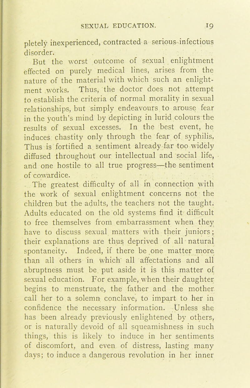 pletely ihexperienced, contraeteci a serious-infectious disorcier. But thè worst outeome of sexual enlightment effected on purely medicai lines, arises from thè nature of thè material with which such an enlight- ment Works. Thus, thè doctor does not attempt to establish thè criteria of normal morality in sexual relationships, but simply endeavours to arouse fear in thè youth’s mind by depicting in lurid colours thè results of sexual excesses. In thè best event, he induces chastity only through thè fear of syphilis, Thus is fortified a sentiment àlready far too widely diffused throughout our intellectual and social life, and one hostile to all true progress—thè sentiment of cowardice. The greatest difficulty of all in connection with thè Work of sexuàl enlightment concerns not thè children but thè adults, thè teachers not thè taught. Adults educated on thè old Systems find it difhcult to free themselves from embarrassment when they bave to discuss sexual matters with their juniors ; their explanations are thus deprived of all naturai spontaneity. Indeed, if there be one matter more than all others in which' all affectations and all abruptness must be put aside it is this matter of sexual education. For example, when their daughter begins to menstruate, thè father and thè mother cali her to a solemn conclave^ to impart to her in confidence thè necessary information. Unless she has been already previously enlightened by others, or is naturally devoid of all squeamishness in such things, this is likely to induce in her sentiments of discomfort, and even of distress, lasting many days; to induce a dangerous revolution in her inner