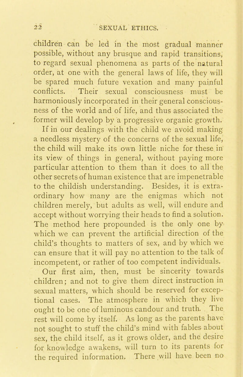 children can be led in thè most graduai manner possible, without any brusque and rapid transitions^ to regard sexual phenomena as parts of thè naturai order, at one with thè generai laws of life, they will be spared much future vexation and many painful conflicts. Their sexual consciousness must be harmoniously incorporated in their generai conscious- ness of thè world and of life, and thus associated thè former wilI develop by a progressive organic growth. If in our dealings with thè child we avoid making a needless mystery of thè concerns of thè sexual life, thè child wilI make its own little niche for these in its view of things in generai, without paying more particular attention to them than it does to all thè other secrets of human existence that are impenctrable to thè childish understanding. Besides, it is extra- ordinary how many are thè enigmas which not children merely, but aduits as well, wilI endure and accept without worrying their heads to find a solution. The method bere propounded is thè oniy one by which we can prevent thè artificial direction of thè child’s thoughts to matters of sex, and by which we can ensure that it will pay no attention to thè talk of incompetent, or rather of too competent individuals. Our first aim, then, must be sincerity towards children; and not to give them direct instruction in sexual matters, which should be reserved for excep- tional cases. The atmosphere in which they live ought to be one of luminous candour and truth. The rest will come by itself. As long as thè parents bave not sought to stuff thè child’s mind with fables about sex, thè child itself, as it grows older, and thè desire for knowledge awakens, will turn to its parents for thè required information. Thei'e will bave been no