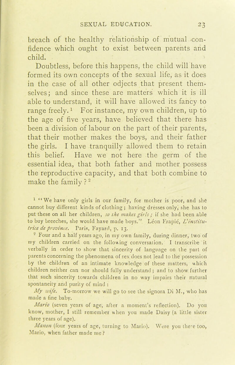 breach of thè healthy relationship of mutuai con- fidence which ought to exist between parents and child. Doubtless, before this happens, thè child will bave formed its own concepts of thè sexual life, as it does in thè case of all other odjects that present them- selves; and since these are matters which it is ili able to understand, it will bave allowed its fancy to range freely. ^ For instance, my own children, up to thè age of five years, bave believed that there has been a division of labour on thè part of their parents, that their mother makes thè boys, and their father thè girls. I bave tranquilly allowed them to retain this belief. Have we not bere thè germ of thè essential idea, that both father and mother possess thè reproductive capacity, and that both combine to make thè family ? ^ 1 “ We have oniy girls in our family, for mother is poor, and she cannot buy different kinds of clothing ; having drésses onlyj she has to put these on all her children, so she makes girls ; if she had been able to buy breeches, she would have made boys.” Leon Erapié, L’instiiu- trice de province. Paris, Fayard, p. 13. - Four and a half years ago. in my own family, during dinner, two of my children carried on thè following conversalion. I transcribe it verbally in order to show that sincerity of language on thè part of parents concerning thè phenomena of sex does not fead to thè possession by thè children of an intimate knowledge of these matters, which children neither can nor should fiilly understand ; and to show further that such sincerity towards children in no way impairs their naturai spontaneity and purity of mind : Afy xvife. To-morrow we will go to see thè signora Di M., who has made a fine baby. Mario (seven years of age, after a moment’s reflection). Do you know, mother, I stili remember when you made Daisy (a little sister three years of age). Manon (four years of age, turning to Mario). Were you ihe-e too, Mario, when father made me?