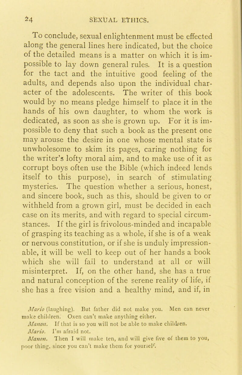 SÈXlJAL ETlllCS. 54 To conclude, sexual enlightenment must be effected along thè generai lines bere indicated, but thè choice of thè detailed means is a matter on which it is im- possible to lay down generai rules. It is a question for thè tact and thè intuitive good feeling of thè adults, and depends also ùpon thè individuai char- acter of thè adolescents. The writer of this hook would by no means pledge himself to place it in thè hands of his own daughter, to whom thè work is dedicated, as soon as she is grown up. For it is im- possible to deny that such a hook as thè present one may arouse thè desire in one whose mental state is unwholesome to skim its pages, caring nothing for thè writer’s lofty moral aim, and to make use of it as corrupt boys often use thè Bible (which indeed lends itself to this purpose), in search of stimulating mysteries. The question whether a serious, honest, and sincere hook, such as this, should be given to or withheld from a grown girl, must be decided in each case on its merits, and with regard to special circum- stances. If thè girl is frivolous-minded and incapable of grasping its teaching as a whole, if she is of a weak or nervous constitution, or if she is unduly impression- able, it will be well to keep out of her hands a hook which she will fall to understand at all or will misinterpret. If, on thè other hand, she has a true and naturai conception of thè serene reality of life, if she has a free vision and a healthy mind, and if, in Mario (laughing). But father dici noi make you. Men can nevcr make children. Oxen can’t make anything eiiher. Manon. If ihal is so you will noi be able to make cliilcben. Alario. l’m afraid not. Manon. Then I will make ten, and will give five of tliem to you, poor thing. since you can’t make them for yourseF.