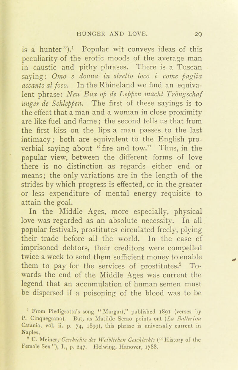 is a hunter”).^ Popular wit conveys ideas of this peculiarity of thè erotic moods of thè average man in caustic and pithy phrases. There is a Tuscan saying : Omo e donna in stretto loco e come paglia accanto al foco. In thè Rhineland we fìnd an equiva- lent phrase: Neu Bux op de Leppen macht Trdngschaf unger de Schleppen. The first of these sayings is to thè effect that a man and a woman in dose proximity are like fuel and dame; thè second tells us that from thè first kiss on thè lips a man passes to thè last intimacy; both are equivalent to thè English pro- verbiai saying about “ fire and tow.” Thus, in thè popular view, between thè different forms of love there is no distinction as regards either end or means; thè only variations are in thè length of thè strides by which progress is effected, or in thè greater or less expenditure of mental energy requisite to attain thè goal. In thè Middle Ages, more especially, physical love was regarded as an absolute necessity. In all popular festivals, prostitutes circulated freely, plying their trade before all thè world. In thè case of imprisoned debtors, their creditors were compelled twice a week to send them sufficient money to enable them to pay for thè Services of prostitutes.^ To- wards thè end of thè Middle Ages was current thè legend that an accumulation of human semen must be dispersed if a poisoning of thè blood was to be ' From Piedigrotta’s song “ Margarl,” published 1891 (verses by P. Cinquegrana). But, as Matilde Serao points out (La BaUetina Catania, voi. ii. p. 74, 1899), this phrase is universally current in Naples. ^ C. Meiner, Geschichte des Weiblichen Geschlechls (“ Ilistory of thè Female Sex ”), I., p. 247. Ilelwing, Ilanover, 1788.