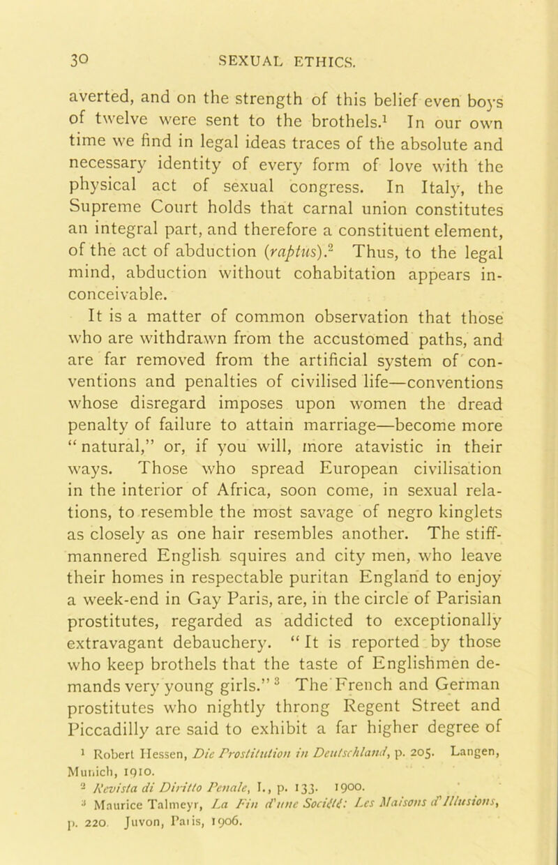 averted, and on thè strength of thls belief even bo}'s of twelve were sent to thè brothelsd In our own time we find in legai ideas traces of thè absolute and necessary identity of every form of love with thè physical act of sexual congress. In Italy, thè Supreme Court holds that carnai union constitutes an integrai part, and therefore a constituent element, of thè act of abduction (raptus)} Thus, to thè legai mind, abduction without cohabitation appears in- conceivable. It is a matter of common observation that those who are withdrawn from thè accustomed paths, and are far removed from thè artificial System of con- ventions and penalties of civilised life—conventions whose disregard imposes upon women thè dread penalty of failure to attain marriage—become more “ naturai,” or, if you will, more atavistic in their ways. Those who spread European civilisation in thè interior of Africa, soon come, in sexual rela- tions, to resemble thè most savage of negro kinglets as closely as one hair resembles another. The stiff- mannered English squires and city men, who leave their homes in respectable puritan Englahd to enjoy a week-end in Gay Paris, are, in thè circle of Parisian prostitutes, regarded as addicted to exceptionally extravagant debauchery. “ It is reported by those who keep brothels that thè taste of Englishmen de- mands very young girls.”^ The'French and Gefman prostitutes who nightly throng Regent Street and Piccadilly are said to exhibit a far higher degree of * Robert Ilessen, Die Prostiludo» in Deitischlami, p. 205. Langen, Muiiicli, iQio. ^ Revista di Diritto Penale, I., P- 133- 1900- ^ Maurice Talmeyr, La Fin d'une Soditi'- Les Maisons d'lllustons, p. 220. Juvon, Paiis, 1906.